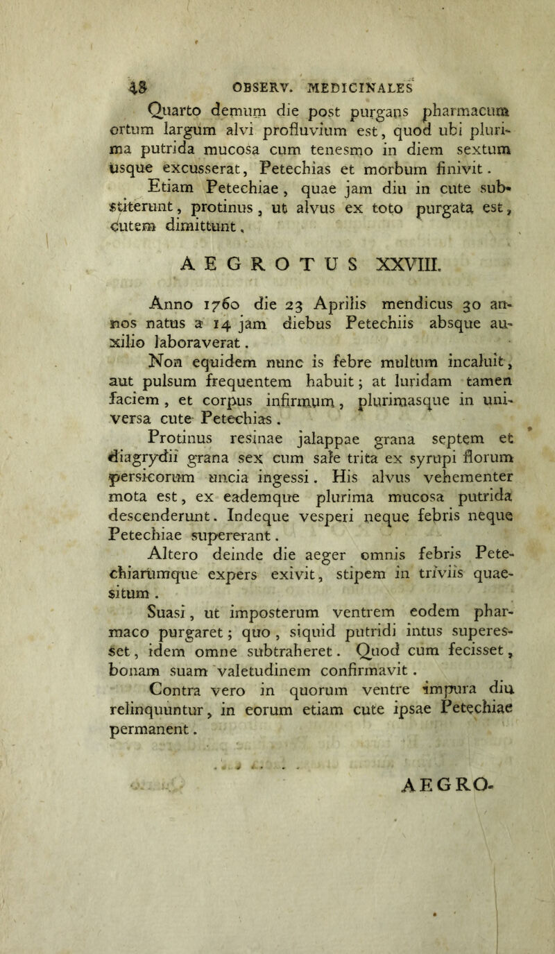 Qiiarto demum die post purgans pharmacum ortum largum alvi profluvium est, quod ubi pluria ma putrida mucosa cum tenesmo in diem sextum usque excusserat, Petechias et morbum finivit. Etiam Petechiae , quae jam diu in cute sub- stiterunt , protinus, ut alvus ex toto purgata est, dutem dimittunt, AEGROTUS XXVIII. Anno 1760 die 23 Aprilis mendicus 30 an- nos natus a 14 jam diebus Petechiis absque au- xilio laboraverat. Non equidem nunc is febre multum incaluit, aut pulsum frequentem habuit; at luridam tamen faciem, et corpus infirmum, plurimasque in uni- versa cute Petechias . Protinus resinae jalappae grana septem et diagr)rdii grana sex cum safe trita ex syrupi florum persicorum uncia ingessi. His alvus vehementer mota est, ex eademque plurima mucosa putrida descenderunt. Indeque vesperi neque febris neque Petechiae supererant. Altero deinde die aeger omnis febris Pete- chiarumque expers exivit, stipem in triviis quae- situm . Suasi, ut imposterum ventrem eodem phar- maco purgaret; quo , siquid putridi intus superes- set, idem omne subtraheret. Quod cum fecisset, bonam suam 'valetudinem confirmavit. Contra vero in quorum ventre impura diu relinquuntur, in eorum etiam cute ipsae Petechiae permanent. AEGRO.