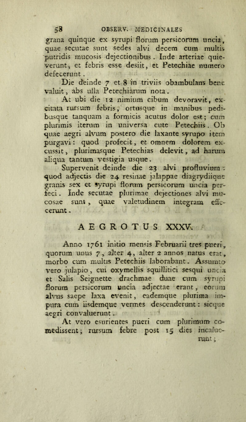 grana quinque ex syriipi'florum persicomm uncia, quae secutae sunt sedes alvi decem cum multis 'putridis mucosis dejectionibus . Inde arteriae quie- verunt, et febris esse desiit, et Petechiae numera defecerunt. Die deinde 7 et 8 'in triviis obambulans bene valuit, abs ulla Petechiarum nota. At ubi die la nimium cibum devoravit, ex- citata rursum febris, ortusque in manibus pedi- busque tanquam a formicis acutus dolor est; cum plurimis iterum in universa cute Petecbiis. Ob quae aegri alvum postero die laxante syrupo itern purgavi: quod profecit, et omnem dolorem ex- cussit , plurimasque Petechias delevit, ad haaim aliqua tantum vestigia usque. Supervenit deinde die 23 alvi profluvium : quod adjectis die 24 resinae jalappae diagrydiique granis sex et syrupi florum persicorum uncia per^ feci. Inde secutae plurimae dejectiones alvi mu- cosae sunt , quae valetudinem integram effe- cerunt » AEGROTUS XXXV*. Anno 1761 initio mensis Februarii tres pueri, quorum unus 7, alter 4, alter 2 annos natus erat, morbo cum multis Petecbiis laborabant. Assurnta %^Gro julapio , cui oxymellis squillitici sesqui uncia et Salis Seignette drachmae duae cum syrupi florum petsicorum wncia adjectae • erant, eorum alvus saepe laxa evenit, eademque plurima im- pura cum iisdemque vermes descenderunt: sicque aegri convaluerunt. ‘ At vero esurientes pueri cum plurimum co- medissent; rursum febre post 15 dies incalue- runt ;