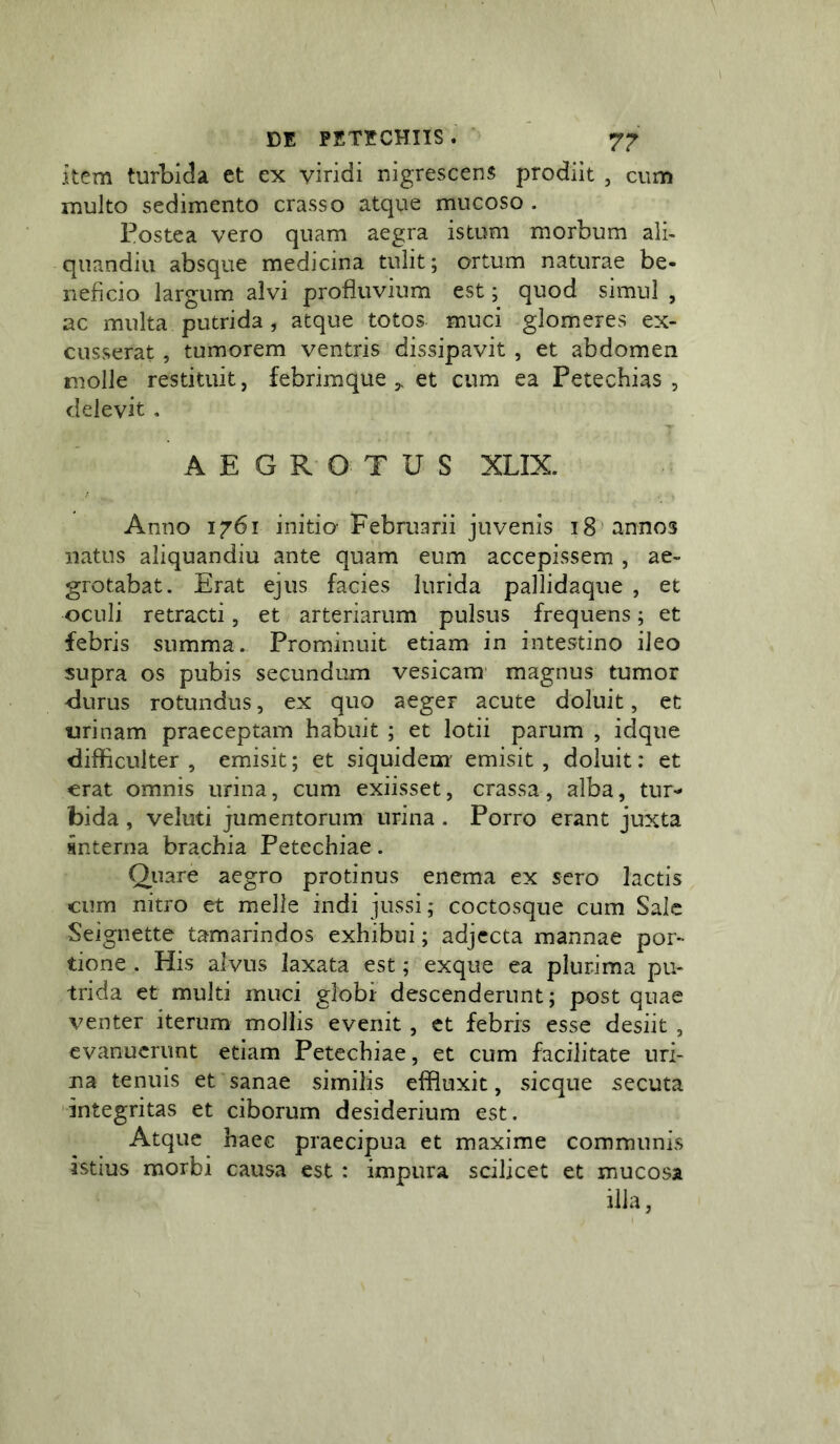 item turbida et ex viridi nigrescens prodiit , cum multo sedimento crasso atque mucoso . Postea vero quam aegra istum morbum alb quandiu absque medicina tulit; ortum naturae be- neficio largum alvi profluvium est; quod simul , ac multa putrida , atque totos muci glomeres ex- cusserat , tumorem ventris dissipavit , et abdomen molle restituit, febrim que 5, et cum ea Petechias , delevit . AEGROTUS XLIX. Anno 1761 initio Februarii juvenis 18 'annos natus aliquandiu ante quam eum accepissem , ae- grotabat. Erat ejus facies lurida pallidaque , et oculi retracti, et arteriarum pulsus frequens; et febris summa. Prominuit etiam in intestino ileo supra os pubis secundum vesicam' magnus tumor <lurus rotundus, ex quo aeger acute doluit, et urinam praeceptam habuit ; et lotii parum , idque difficulter, emisit; et siquidem' emisit, doluit: et erat omnis urina, cum exiisset, crassa, alba, tur- bida , veluti jumentorum urina . Porro erant juxta snterna brachia Petechiae. Quare aegro protinus enema ex sero lactis cum nitro et meile indi jussi; coctosque cum Salc Seignette tamarindos exhibui; adjecta mannae por- tione . His alvus laxata est; exque ea plurima pu- trida et multi muci globi descenderunt; post quae venter iterum mollis evenit, et febris esse desiit , evanuerunt etiam Petechiae, et cum facilitate uri- na tenuis et sanae similis eifiuxit, sicque secuta 'integritas et ciborum desiderium est. Atque haec praecipua et maxime communis istius morbi causa est : impura scilicet et mucosa illa,