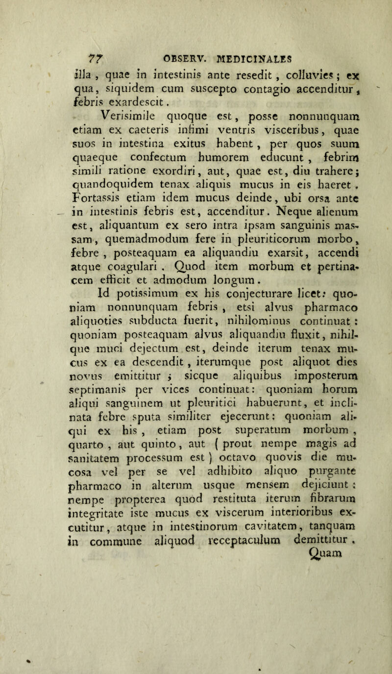 illa , quae in intestinis ante resedit , colluvies; ex qua, siquidem cum suscepto contagio accenditur* febris exardescit, Verisimile quoque est, posse nonnunquam etiam ex caeteris infimi ventris visceribus, quae suos in intestina exitus habent, per quos suum quaeque confectum humorem educunt , febrim simili ratione exordiri, aut, quae est, diu trahere; quandoquidem tenax aliquis mucus in eis haeret . Fortassis etiam idem mucus deinde, ubi orsa ante in intestinis febris est, accenditur. Neque alienum est, aliquantum ex sero intra ipsam sanguinis mas- sam, quemadmodum fere in pleuriticorum morbo, febre , posteaquam ea aliquandiu exarsit, accendi atque coagulari , Quod item morbum et pertina» cem efficit et admodum longum. Id potissimum ex his conjecturare licet: quo- niam nonnunquam febris , etsi alvus pharmaco aliquoties subducta fuerit, nihilominus continuat; quoniam posteaquam alvus aliquandiu fluxit, nihil- que muci dejectum est, deinde iterum tenax mu- cus ex ea descendit , iterumque post aliquot dies novus emittitur j sicque aliquibus imposterum septimanis per vices continuat: quoniam horum aliqui sanguinem ut pleuritici habuerunt, et incli- nata febre sputa similiter ejecerunt; quoniam ali- qui ex his , etiam post superatum morbum , quarto , aut quinto, aut ( prout nempe magis ad sanitatem processum est ) octavo quovis die mu- cosa vel per se vel adhibito aliquo purgante pharmaco in alterum usque mensem dejiciunt : nempe propterea quod restituta iterum fibrarum integritate iste mucus ex viscerum interioribus ex- cutitur, atque in intestinorum cavitatem, tanquam in commune aliquod receptaculum demittitur . Quam