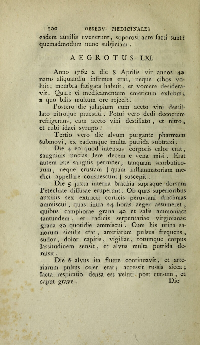 eadem auxilia evenerunt, soporosi ante facti suntj quemadmodum nunc subjiciam . AEGROTUS LXI. Anno 1762 a die 8 Aprilis vir annos 4® natus aliquandiu infirmus erat, neque cibos vo- luit ; membra fatigata habuit, et vomere desidera- vit. Qiiare ei medicamentum emeticum exhibui 5 a quo bilis multum ore rejecit. Postero die julapium cum aceto vini destil- lato nitroque praestiti . Potui vero dedi decoctum refrigerans, cum aceto vini destillato , et nitro, et rubi idaei syrupo Tertio vero die alvum purgante pharmaco submovi, ex eademque multa putrida subtraxi. Die 4 eo quod intensus corporis calor erat, sanguinis uncias fere decem e vena misi . Erat autem iste sanguis perruber, tanquam scorbutico- rum , neque crustam ( quam inflammatoriam me* dici appellare consuescunt) suscepit . Die 5 juxta interna brachia supraque dorsum Petechiae diffusae eruperunt. Ob quas superioribus auxiliis sex extracti corticis peruviani drachmas ammiscui , quas intra 24 horas aeger assumeret , quibus camphorae grana 40 ct salis ammoniaci tantundem , et radicis serpentariae virginianae grana 20 quotidie ammiscui . Cum his urina sa- norum similis erat , arteriarum pulsus frequens , sudor, dolor capitis, vigiliae, totumque corpus lassitudinem sensit , et alvus multa putrida de- misit . Die 6 alvus ita fluere continuavit, et arte- riarum pulsus celer erat; accessit tussis sicca; facta respiratio densa est veluti post cursum , et caput grave. Die