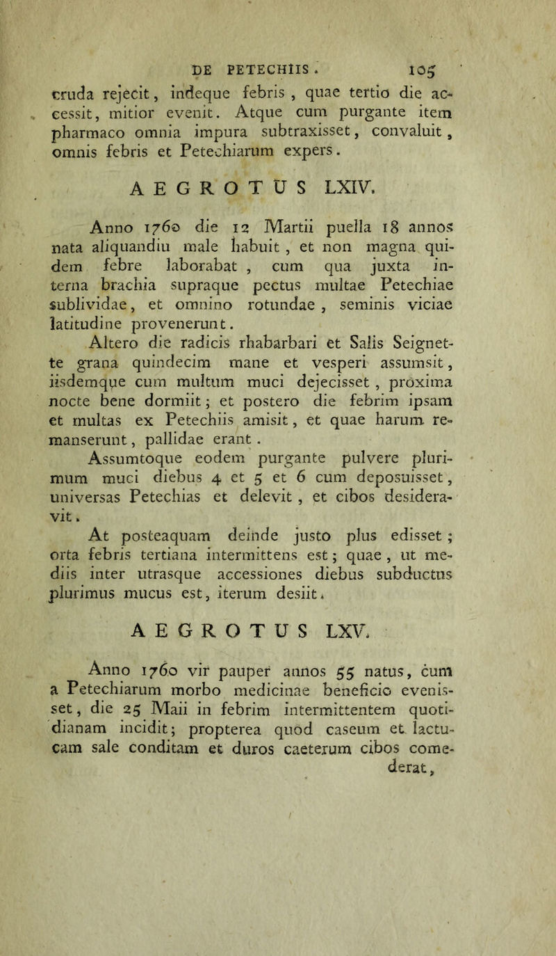 cruda rejecit, indeque febris , quae tertio die ac- eessit, mitior evenit. Atque cum purgante item pharmaco omnia impura subtraxisset, convaluit, omnis febris et Petechiarum expers. AEGROTUS LXIV. Anno 1760 die 12 Martii puella 18 annos nata aliquandiu male liabuit , et non magna qui- dem febre laborabat , cum qua juxta in- terna brachia supraque pectus multae Petechiae sublividae, et omnino rotundae , seminis viciae latitudine provenerunt. Altero die radicis rhabarbari et Salis Seignet- te grana quindecim mane et vesperi assumsit, iisdemque cum multum muci dejecisset , proxima nocte bene dormiit; et postero die febrim ipsam et multas ex Petechiis amisit, et quae harum, re- manserunt , pallidae erant . Assumtoque eodem purgante pulvere pluri- mum muci diebus 4 et 5 et 6 cum deposuisset, universas Petechias et delevit , et cibos desidera- vit » At posteaquam deinde justo plus edisset ; orta febris tertiana intermittens est; quae , ut me- diis inter utrasque accessiones diebus subductus plurimus mucus est, iterum desiit* AEGROTUS LXV* Anno 1760 vir pauper annos 55 natus, cum a Petechiarum morbo medicinae beneficio evenis- set , die 25 Maii in febrim intermittentem quoti- dianam incidit; propterea quod caseum et lactu- cam sale conditam et duros caeterum cibos come- derat.