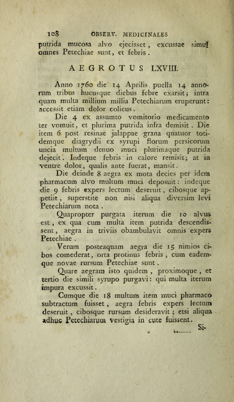 putrida mucosa alvo ejecisset, excussae simui omnes Petechiae sunt, et febris. AEGROTUS LXVIIL Anno 1760 die 14 Aprilis, puella 14 anno- rum tribus hucusque diebus febre exarsit i intra quam multa millium millia Petechiarum eruperunt: accessit etiam dolor colicus. Die 4 ex assumto vomitorio medicamento ter vomuit, et plurima putrida infra demisit . Dic item 6 post resinae jalappae grana quatuor toti- dem que diagrydii ex syrupi florum persicorum uncia multum denuo muci plurimaque putrida dejecit. Indeque febris in calore remisit; at in ventre dolor, qualis ante fuerat, mansit. Die deinde 8 aegra ex mota decies per idem pharmacum alvo multum muci deposuit: indeque die 9 febris expers lectum deseruit, cibosque ap- petiit , superstite non nisi aliqua diversim levi Petechiarum nota . Qiiapropter purgata iterum die 10 alvus est, ex qua cum multa item putrida descendis- sent , aegra in triviis obambulavit omnis expers Petechiae . / Verum posteaquam aegra die 15 nimios ci- bos comederat, orta protinus febris , cum eadem- que novae rursum Petechiae sunt . Qiiare aegram isto quidem , proximoque , et tertio die simili syrupo purgavi: qui multa iterum impura excussit. Cumque die 18 multum item muci pharmaco subtractum fuisset, aegra febris expers lectum deseruit , cibosque rursum desideravit; etsi aliqua adhuc Petechiarum vestigia in cute fuissent.