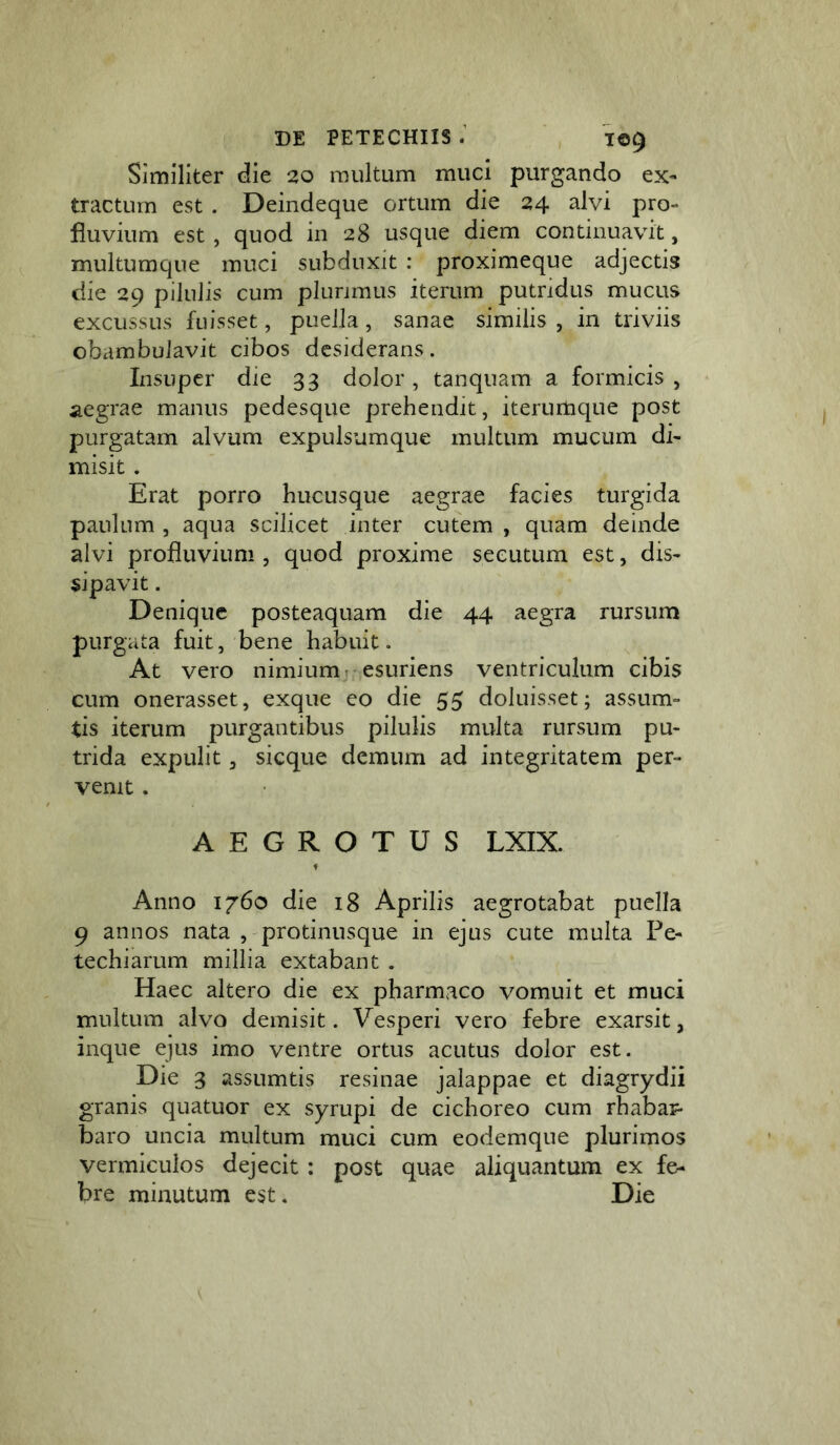 Similiter die 20 multum muci purgando ex- tractum est . Deindeque ortum die 24 alvi pro- fluvium est, quod in 28 usque diem continuavit, multumque muci subduxit : proximeque adjectis die 29 pilulis cum plunmus iterum putridus mucus excussus fuisset, pueiJa, sanae similis , in triviis obambulavit cibos desiderans. Insuper die 33 dolor , tanquam a formicis , aegrae manus pedesque prehendit, iterumque post purgatam alvum expulsumque multum mucum di- misit . Erat porro hucusque aegrae facies turgida paulum , aqua scilicet inter cutem , quam deinde alvi profluvium , quod proxime secutum est, dis- sipavit . Denique posteaquam die 44 aegra rursum purgata fuit, bene habuit. At vero nimium; esuriens ventriculum cibis cum onerasset, exque eo die 55 doluisset; assum- tis iterum purgantibus pilulis multa rursum pu- trida expulit, sicque demum ad integritatem per- venit . AEGROTUS LXIX. Anno 1760 die 18 Aprilis aegrotabat puella 9 annos nata , protinusque in ejus cute multa Pe- techiarum millia extabant . Haec altero die ex pharmaco vomuit et muci multum alvo demisit. Vesperi vero febre exarsit, inque ejus imo ventre ortus acutus dolor est. Die 3 assumtis resinae jalappae et diagrydii granis quatuor ex syrupi de cichoreo cum rhabar- baro uncia multum muci cum eodemque plurimos vermiculos dejecit : post quae aliquantum ex fe- bre minutum est. Die