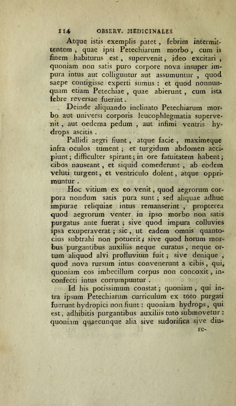 Atque istis exemplis patet , febrim intermit- tentem , quae ipsi Petechiarum morbo , cum is iinem habiturus est, supervenit, ideo excitari , quoniam non satis puro corpore nova insuper im- pura intus aut colliguntur aut assumuntur , quod saepe contigisse experti sumus : et quod nonnun- quam etiam Petechiae , quae abierunt , cum ista febre reversae fuerint. . Deinde aliquando inclinato Petechiarum mor- bo aut universi corporis leucophlegmatia superve- nit , aut oedema pedum , aut infimi ventris hy- drops ascitis . Pallidi aegri fiunt, atque facie , maximequc infra oculos tument ; et turgidum abdomen acci- piunt ; difficulter spirant; in ore fatuitatem habent; cibos nauseant, et siquid comederunt , ab eodem veluti turgent, et ventriculo dolent, atque oppri- muntur . Hoc vitium ex eo venit, quod aegrorum cor- pora nondum satis pura sunt ; sed aliquae adhuc impurae reliquiae intus remanserint , propterea quod aegrorum venter in ipso morbo non satis purgatus ante fuerat ; sive quod impura colluvies ipsa exuperaverat ; sic, ut eadem omnis quanto- cius subtrahi non potuerit j sive quod horum mor- bus purgantibus auxiliis neque curatus , neque or- tum aliquod alvi profluvium fuit; sive denique , quod nova rursum intus convenerunt a cibis, qui, quoniam eos imbecillum corpus non concoxit, in- confecti intus corrumpuntur . Id his potissimum constat; quoniam , qui in- tra ipsum Petechiarum curriculum ex toto purgati fuerunt hydropici non fiunt: quoniam hydrops, qui est, adhibitis purgantibus auxiliis tuto submovetur : quoniam quaecunque alia sive sudorifica sive diu- re-