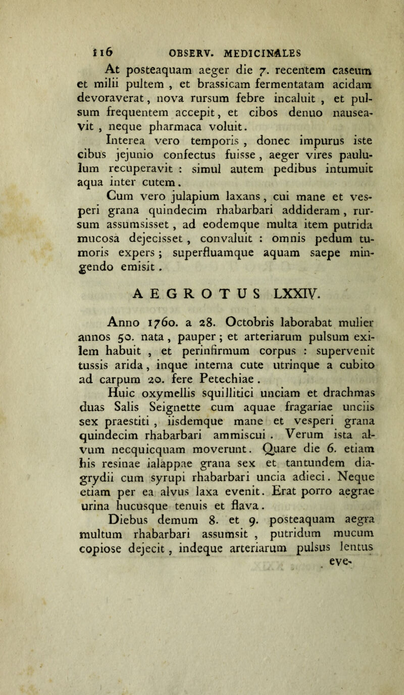 At posteaquam aeger die 7. recentem caseum et milii pultem , et brassicam fermentatam acidam devoraverat, nova rursum febre incaluit , et pul- sum frequentem accepit, et cibos denuo nausea- vit , neque pharmaca voluit. Interea vero temporis , donec impurus iste cibus jejunio confectus fuisse , aeger vires paulu- lum recuperavit : simul autem pedibus intumuit aqua inter cutem. Cum vero julapium laxans, cui mane et ves- peri grana quindecim rhabarbari addideram, rur- sum assumsisset, ad eodemque multa item putrida mucosa dejecisset , convaluit : omnis pedum tu- moris expers; superfluamque aquam saepe min- gendo emisit. AEGROTUS LXXIV. Anno 1760. a 28. Octobris laborabat mulier annos 50. nata, pauper; et arteriarum pulsum exi- lem habuit , et perinfirmum corpus : supervenit tussis arida, inque interna cute utrinque a cubito ad carpum 20. fere Petechiae . Huic oxymellis squillitici unciam et drachmas duas Salis Seignette cum aquae fragariae unciis sex praestiti , iisdemque mane et vesperi grana quindecim rhabarbari ammiscui . Verum ista al- vum necquicquam moverunt. Qiiare die 6. etiam his resinae ialappae grana sex et tantundem dia- grydii cum syrupi rhabarbari uncia adieci. Neque etiam per ea alvus laxa evenit. Erat porro aegrae urina hucusque tenuis et flava. Diebus demum 8. et 9. posteaquam aegra multum rhabarbari assumsit , putridum mucum copiose dejecit, indeque arteriarum pulsus lentus