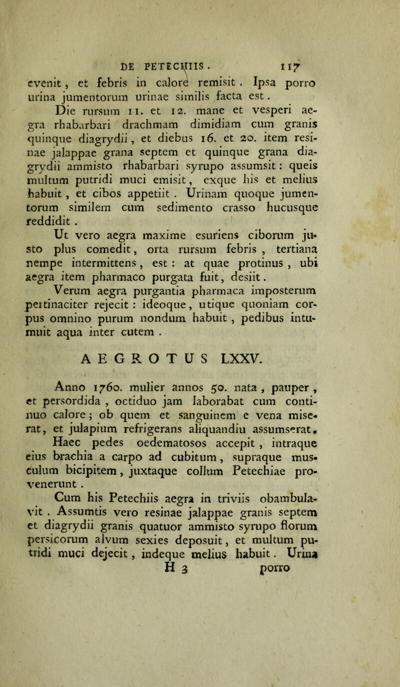 evenit, et febris in calore remisit . Ipsa porro urina jumentorum urinae similis facta est. Die rursum ii. et 12. mane et vesperi ae- gra rhabarbari drachmam dimidiam cum granis quinque diagrydii, et diebus 16. et 20. item resi- nae jalappae grana septem et quinque grana dia- grydii ammisto rhabarbari syrupo assumsit: queis multum putridi muci emisit, exque his et melius habuit, et cibos appetiit . Urinam quoque jumen- torum similem cum sedimento crasso hucusque reddidit. Ut vero aegra maxime esuriens ciborum ju- sto plus comedit, orta rursum febris , tertiana nempe intermittens, est : at quae protinus , ubi aegra item pharmaco purgata fuit, desiit. Verum aegra purgantia pharmaca imposterum peitinaciter rejecit ; ideoque, utique quoniam cor- pus omnino purum nondum habuit , pedibus intu- muit aqua inter cutem . AEGROTUS LXXV. Anno 1760. mulier annos 50. nata , pauper , et persordida , octiduo jam laborabat cum conti- nuo calore; ob quem et sanguinem e vena mise- rat, et julapium refrigerans aliquandiu assumserat* Haec pedes oedematosos accepit , intraque eius brachia a carpo ad cubitum, supraque mus- culum bicipitem, juxtaque collum Petechiae pro- venerunt . Cum his Petechiis aegra in triviis obambula^ vit . Assumtis vero resinae jalappae granis septem et diagrydii granis quatuor ammisto syrupo florum persicorum alvum sexies deposuit, et multum pu- tridi muci dejecit, indeque melius habuit. Urina