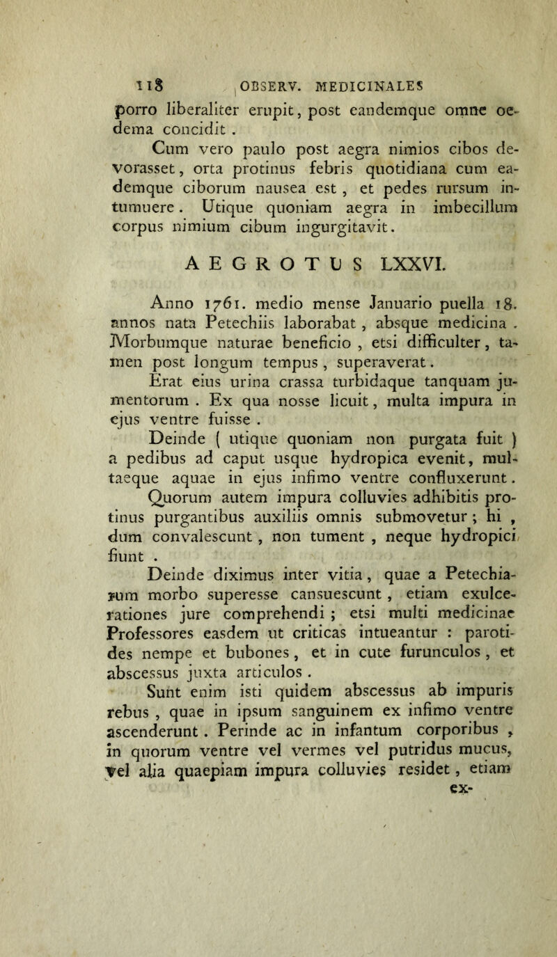 porro liberaliter erupit, post eandemque omne oe- dema concidit . Cum vero paulo post aegra nimios cibos de- vorasset, orta protinus febris quotidiana cum ea- demque ciborum nausea est, et pedes rursum in- tumuere . Utique quoniam aegra in imbecillum corpus nimium cibum ingurgitavit. AEGROTUS LXXVL Anno 1761. medio mense Januario puella 18. annos nata Petechiis laborabat , absque medicina . JMorbumque naturae beneficio , etsi difficulter, ta- men post longum tempus , superaverat. Erat eius urina crassa turbidaque tanquam ju- mentorum . Ex qua nosse licuit, multa impura in ejus ventre fuisse . Deinde ( utique quoniam non purgata fuit ) a pedibus ad caput usque hydropica evenit, mul- taeque aquae in ejus infimo ventre confluxerunt. Quorum autem impura colluvies adhibitis pro- tinus purgantibus auxiliis omnis submovetur ; hi , dum convalescunt, non tument , neque hydropici fiunt . Deinde diximus inter vitia, quae a Petechia- 3Fum morbo superesse cansuescunt, etiam exulce- rationes jure comprehendi ; etsi multi medicinae Professores easdem ut criticas intueantur : paroti- des nempe et bubones, et in cute furunculos , et abscessus juxta articulos . Sunt enim isti quidem abscessus ab impuris rebus , quae in ipsum sanguinem ex infimo ventre ascenderunt. Perinde ac in infantum corporibus , in quorum ventre vel vermes vel putridus mucus, Tei alia quaepiam impura colluvies residet, etiam