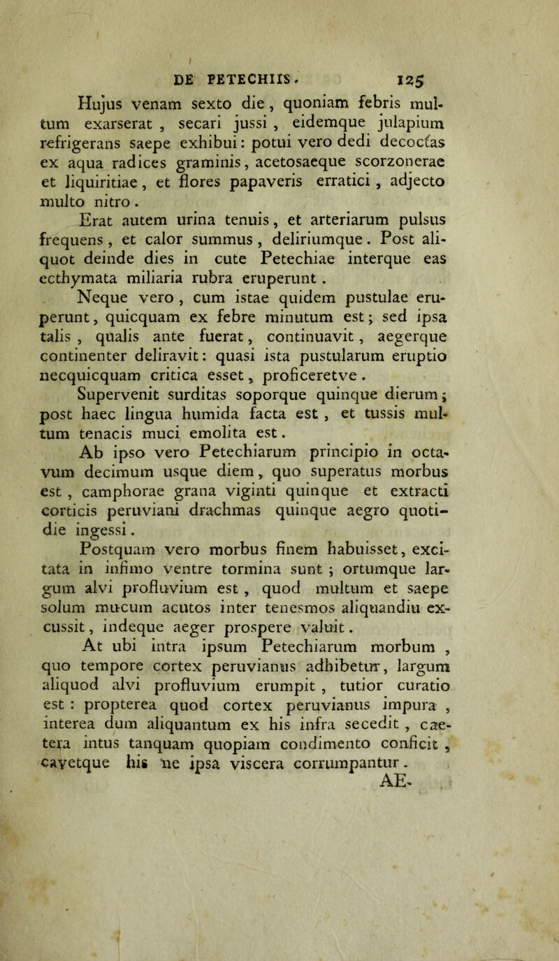 Hujus venam sexto die, quoniam febris mul- tum exarserat , secari jussi , eidemque julapium refrigerans saepe exhibui: potui vero dedi decoctas ex aqua radices graminis, acetosaeque scorzonerae et liquiritiae, et flores papaveris erratici , adjecto multo nitro. Erat autem urina tenuis, et arteriarum pulsus frequens, et calor summus , deliriumque. Post ali- quot deinde dies in cute Petechiae interque eas ccthymata miliaria rubra eruperunt. Neque vero , cum istae quidem pustulae eru- perunt , quicquam ex febre minutum est; sed ipsa talis , qualis ante fuerat, continuavit, aegerque continenter deliravit: quasi ista pustularum eruptio necquicquam critica esset, proficeretve . Supervenit surditas soporque quinque dierum; post haec lingua humida facta est, et tussis mul- tum tenacis muci emolita est. Ab ipso vero Petechiarum principio in octa- vum decimum usque diem, quo superatus morbus est , camphorae grana viginti quinque et extracti corticis peruviani drachmas quinque aegro quoti- die ingessi. Postquam vero morbus finem habuisset, exci- tata in infimo ventre tormina sunt ; ortumque lar- gum alvi profluvium est , quod multum et saepe solum mucum acutos inter tenesmos aliquandiu ex- cussit , indeque aeger prospere valuit. At ubi intra ipsum Petechiarum morbum , quo tempore cortex peruvianus adhibetur, largum aliquod alvi profluvium erumpit , tutior curatio est : propterea quod cortex peruvianus impura , interea dum aliquantum ex his infra secedit , cae- tera intus tanquam quopiam condimento conficit , cayetque his tie ipsa viscera corrumpantur. AE-