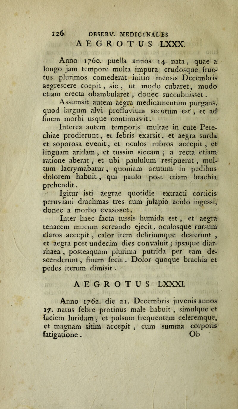 AEGROTUS LXXX. 126 Anno 1760. puella annos 14. nata, quae a longo jam tempore multa impura crudosque fruc- tus plurimos comederat initio mensis Decembris aegrescere coepit, sic, ut modo cubaret, modo etiam erecta obambularet , donec succubuisset. Assumsit autem aegra medicamentum purgans, quod largum alvi profiuvium secutum est', et ad finem morbi usque continuavit. Interea autem temporis multae in cute Pete- chiae prodierunt, et febris exarsit, et aegra surda et soporosa evenit, et oculos rubros accepit , et linguam aridam , et tussim siccam ; a recta etiam ratione aberat , et ubi paululum resipuerat , mul- tum lacrymabatur, quoniam acutum in pedibus dolorem habuit, qui paulo post etiam brachia prehendit. Igitur isti aegrae quotidie extracti corticis peruviani drachmas tres cum julapio acido ingessi, donec a morbo evasisset. Inter haec facta tussis humida est, et aegra tenacem mucum screando ejecit, oculosque rursum claros accepit , calor item deliriumque desierunt , et aegra post undecim dies convaluit; ipsaque diar- rhaea, posteaquam plurima putrida per eam de- scenderunt , finem fecit . Dolor quoque brachia et pedes iterum dimisit. AEGROTUS LXXXL Anno 1762. die 21. Decembris juvenis annos 17. natus febre protinus male habuit , simulque et faciem luridam , et pulsum frequentem celeremque, et magnam sitim accepit , cum summa corporis fatigatione. Ob