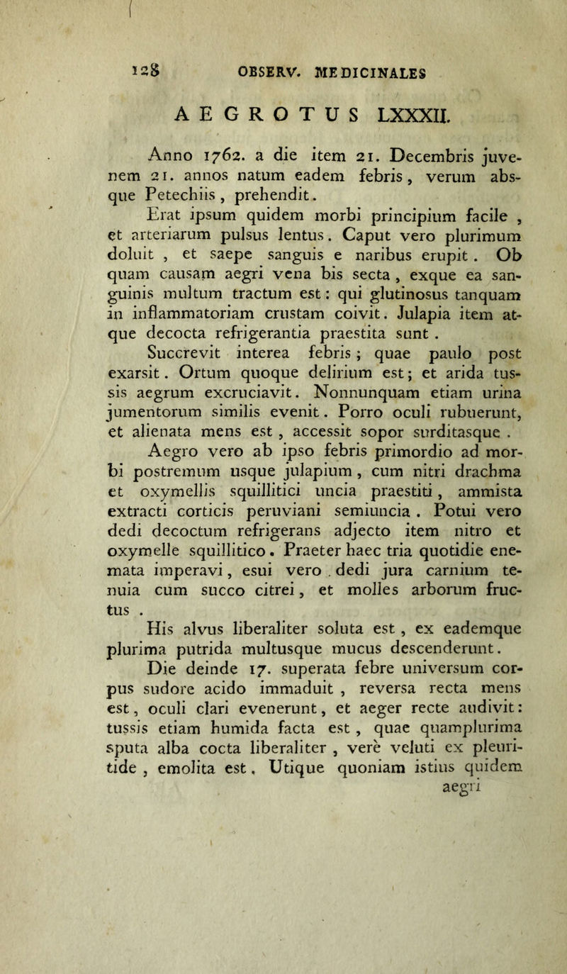 AEGROTUS LXXXIL Anno 1762. a die item 21. Decembris juve- nem 21. annos natum eadem febris , verum abs- que Petechiis , prehendit. Erat ipsum quidem morbi principium facile , et arteriarum pulsus lentus. Caput vero plurimum doluit , et saepe sanguis e naribus erupit . Ob quam causam aegri vena bis secta , exque ea san- guinis multum tractum est: qui glutinosus tanquam in inflammatoriam crustam coivit. Julapia item at- que decocta refrigerantia praestita sunt . Succrevit interea febris; quae paulo post exarsit. Ortum quoque delirium est; et arida tus- sis aegrum excruciavit. Nonnunquam etiam urina jumentorum similis evenit. Porro oculi rubuerunt, et alienata mens est , accessit sopor surditasque . Aegro vero ab ipso febris primordio ad mor- bi postremum usque julapium , cum nitri drachma et oxymellis squillitici uncia praestiti, ammista extracti corticis peruviani semiuncia . Potui vero dedi decoctum refrigerans adjecto item nitro et oxymelle squillitico. Praeter haec tria quotidie ene- mata imperavi, esui vero . dedi jura carnium te- nuia cum succo citrei, et molles arborum fruc- tus . His alvus liberaliter soluta est, ex eademque plurima putrida multusque mucus descenderunt. Die deinde 17. superata febre universum cor- pus sudore acido immaduit , reversa recta mens est, oculi clari evenerunt, et aeger recte audivit: tussis etiam humida facta est, quae quamplurima sputa alba cocta liberaliter , vere veluti ex pleuri- tide , emolita est, Utique quoniam istius quidem aegri