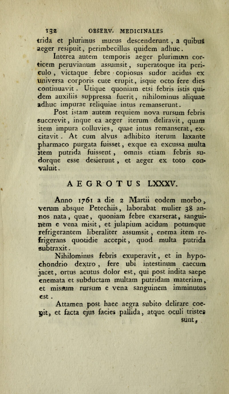 trida et plurimus mucus descenderunt , a qulbuS aeger resipuit, perimbecillus quidem adhuc. Interea autem temporis aeger plurimimi cor- ticem peruvianum assumsit, superatoque ita peri- culo , victaque febre • copiosus sudor acidus ex universa corporis cute erupit, isque octo fere dies continuavit . Utique quoniam etsi febris istis qui- dem auxiliis suppressa fuerit, nihilominus aliquae adhuc impurae reliquiae intus remanserunt. Post istam autem requiem nova rursum febris succrevit, inque ea aeger iterum deliravit, quam item impura colluvies, quae intus remanserat, ex- citavit . At cum alvus adhibito iterum laxante pharmaco purgata fuisset, exque ea excussa multa item putrida fuissent, omnis etiam febris su- dorque esse desierunt, et aeger ex toto con«- valuit. AEG R O TUS LXXXV. Anno 1761 a die 2 Martii eodem morbo > verum absque Pctechiis, laborabat mulier 58 an- nos nata , quae, quoniam febre exarserat, sangui- nem e vena misit, et julapium acidum potumque refrigerantem liberaliter assumsit , enema item re- frigerans quotidie accepit, quod multa putrida subtraxit. Nihilominus febris exuperavit, et in hypo- chondrio dextro , fere ubi intestinum caecum jacet, ortus acutus dolor est, qui post indita saepe enemata et subductam multam putridam materiam» et mis^m rursum e vena sanguinem imminutus est. Attamen post haec aegra subito delirare coe- pit, et facta ejus facies pallida, atque oculi tristes sunt 5