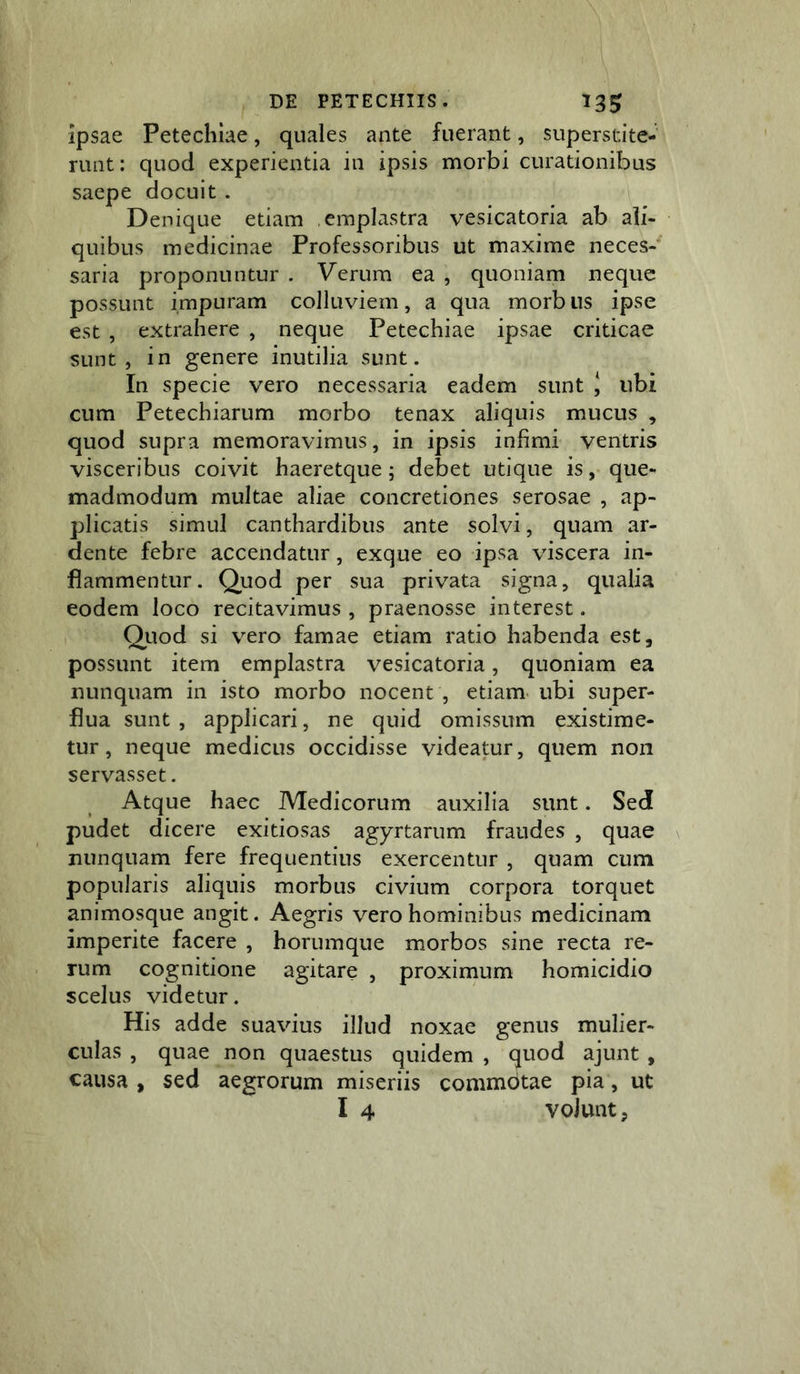 ipsae Petecliiae, quales ante fuerant, superstite- runt: quod experientia in ipsis morbi curationibus saepe docuit. Denique etiam emplastra vesicatoria ab ali- quibus medicinae Professoribus ut maxime neces- saria proponuntur . Verum ea , quoniam neque possunt impuram colluviem, a qua morb iis ipse est , extrahere , neque Petechiae ipsae criticae sunt, in genere inutilia sunt. In specie vero necessaria eadem sunt J ubi cum Petechiarum morbo tenax aliquis mucus , quod supra memoravimus, in ipsis infimi ventris visceribus coivit haeretque; debet utique is, que- madmodum multae aliae concretiones serosae , ap- plicatis simul canthardibus ante solvi, quam ar- dente febre accendatur, exque eo ipsa viscera in- flammentur. Quod per sua privata signa, qualia eodem loco recitavimus , praenosse interest. , Quod si vero famae etiam ratio habenda est, possunt item emplastra vesicatoria, quoniam ea nunquam in isto morbo nocent , etiam- ubi super- flua sunt, applicari, ne quid omissum existime- tur, neque medicus occidisse videatur, quem non servasset. Atque haec Medicorum auxilia sunt. Sed pudet dicere exitiosas agyrtarum fraudes , quae \ nunquam fere frequentius exercentur , quam cum popularis aliquis morbus civium corpora torquet animosque angit. Aegris vero hominibus medicinam imperite facere , horumque morbos sine recta re- rum cognitione agitare , proximum homicidio scelus videtur. His adde suavius illud noxae genus mulier- culas , quae non quaestus quidem , quod ajunt , causa , sed aegrorum miseriis commotae pia, ut I 4 volunt,