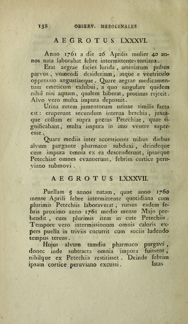 AEGROTUS LXXXVI. i Anno 1761 a die 26 Aprilis mulier 40 an- nos nata laborabat febre intermittente* tertiana. Erat aegrae facies lurida , arteriarum pulsus parvus , vomendi desiderium, atque e ventriculo oppressio angustiaeque . Quare aegrae medicamen- tum emeticum exhibui, a quo singulare quidem nihil nisi aquam, qualem biberat, protinus rejecit. Alvo vero multa impura deposuit. Urina autem jumentorum urinae similis facta est: eruperunt secundum interna brachia, juxta- que collum et supra pectus Petechiae, quae si- gnificabant, multa impura in imo ventre super- esse . Quare mediis inter accessiones tribus diebus alvum purgante pharmaco subduxi , deindeque cum impura omnia ex ea descenderunt, ipsaeque Petechiae omnes evanuerunt, febrim cortice peru- viano submovi . ✓ ^ AEGROTUS LXXXVII. Puellam 5 annos natam, quae anno 1760 mense Aprili febre intermittente quotidiana cum plurimis Petechiis laboraverat , rursus eadem fe- bris proximo anno 1761 medio mense Majo pre- hendit , cum plurimis item in cute Petechiis . Tempore vero intermissionum omnis caloris ex- pers puella in triviis cucurrit cum sociis ludendo tempus terens. Hujus alvum tamdiu pharmaco purgavi , donec inde subtracta omnia impura fuissent , nihilque ex Petechiis restitisset . Deinde febrim ipsam cortice peruviano excussi. Istas