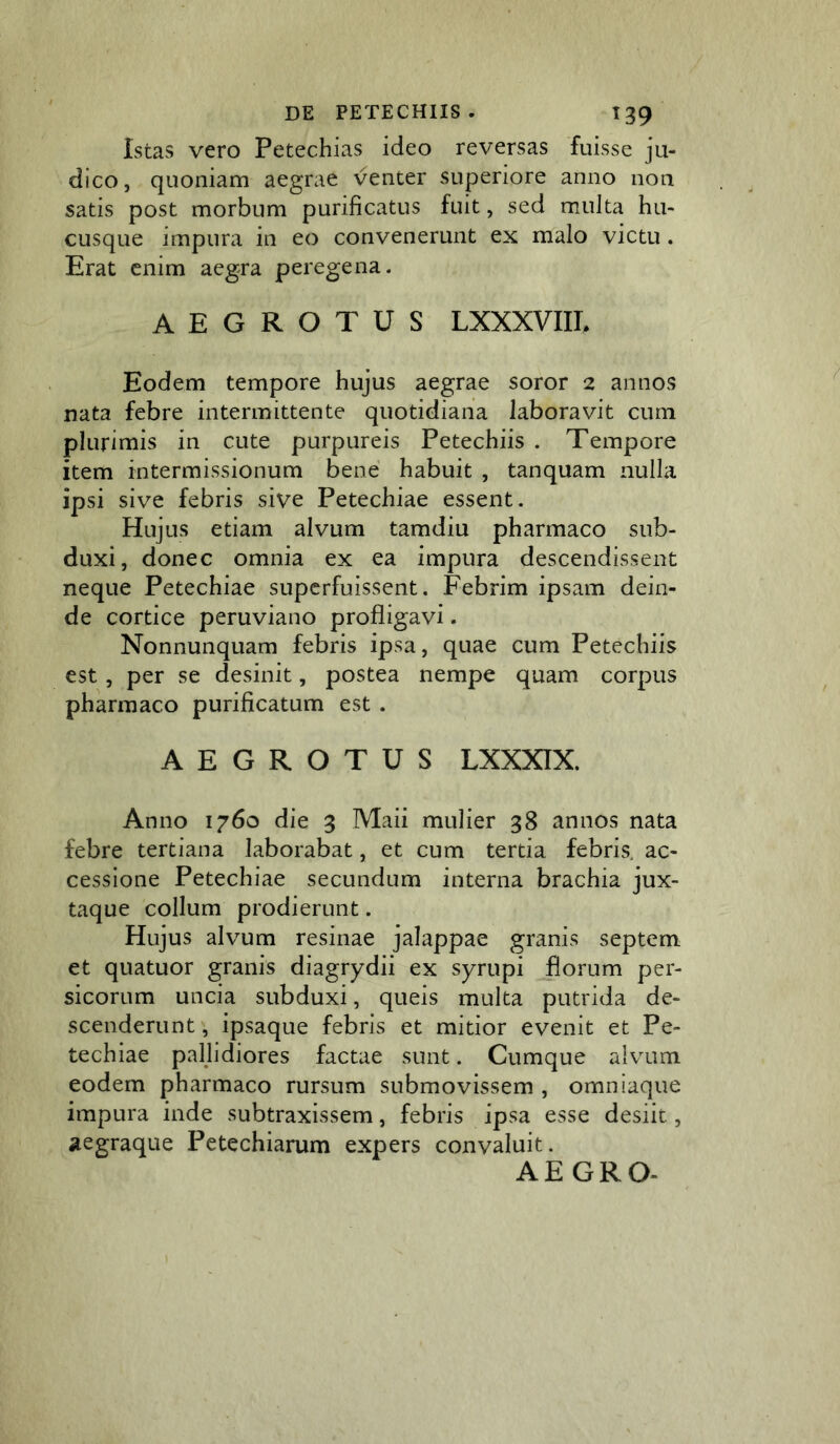 Istas vero Petechias ideo reversas fuisse ju- dico, quoniam aegrae venter superiore anno non satis post morbum purificatus fuit, sed multa hu- cusque impura in eo convenerunt ex malo victu. Erat enim aegra peregena. AEGROTUS LXXXVIIE Eodem tempore hujus aegrae soror 2 annos nata febre intermittente quotidiana laboravit cum plurimis in cute purpureis Petechiis . Tempore item intermissionum bene habuit , tanquam nulla ipsi sive febris sive Petechiae essent. Hujus etiam alvum tamdiu pharmaco sub- duxi, donec omnia ex ea impura descendissent neque Petechiae superfuissent. Febrim ipsam dein- de cortice peruviano profligavi. Nonnunquam febris ipsa, quae cum Petechiis est, per se desinit, postea nempe quam corpus pharmaco purificatum est . AEGROTUS LXXXIX. Anno 1760 die 3 Maii mulier 38 annos nata febre tertiana laborabat, et cum tertia febris, ac- cessione Petechiae secundum interna brachia jux- taque collum prodierunt. Hujus alvum resinae jalappae granis septem et quatuor granis diagrydii ex syrupi florum per- sicorum uncia subduxi, queis multa putrida de- scenderunt , ipsaque febris et mitior evenit et Pe- techiae pallidiores factae sunt. Cumque alvum eodem pharmaco rursum submovissem , omniaque impura inde subtraxissem, febris ipsa esse desiit, aegraque Petechiarum expers convaluit. AE GRO-