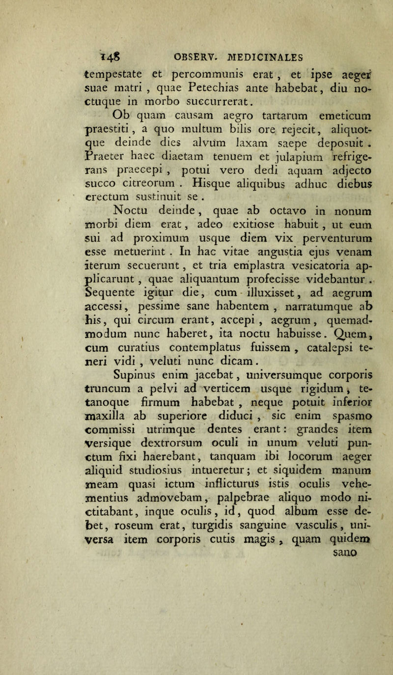 tempestate et percommunis erat , et ipse aegei' suae matri , quae Petechias ante habebat, diu no- ctuque in morbo suecurrerat. Ob quam causam aegro tartarum emeticum praestiti, a quo multum bilis ore rejecit, aliquot- que deinde dies alvum laxam saepe deposuit . Praeter haec diaetam tenuem et julapium refrige- rans praecepi , potui vero dedi aquam adjecto succo citreorum . Hisque aliquibus adhuc diebus erectum sustinuit se . Noctu deinde, quae ab octavo in nonum tnorbi diem erat, adeo exitiose habuit, ut eum sui ad proximum usque diem vix perventurum esse metuerint . In hac vitae angustia ejus venam iterum secuerunt, et tria emplastra vesicatoria ap- plicarunt , quae aliquantum profecisse videbantur . Sequente igitur die, cum - illuxisset, ad aegrum accessi, pessime sane habentem , narratumque ab his, qui circum erant, accepi , aegrum, quemad- modum nunc haberet, ita noctu habuisse. Qiiem, cum curatius contemplatus fuissem , catalepsi te- neri vidi , veluti nunc dicam. Supinus enim jacebat, universumque corporis truncum a pelvi ad verticem usque rigidum, te- tanoque firmum habebat , neque potuit inferior maxilla ab superiore diduci , sic enim spasmo commissi utrimque dentes erant: grandes item Versique dextrorsum oculi in unum veluti pun- ctum fixi haerebant, tanquam ibi locorum aeger aliquid studiosius intueretur; et siquidem manum meam quasi ictum inflicturus istis oculis vehe- mentius admovebam, palpebrae aliquo modo ni- ctitabant, inque oculis, id, quod album esse de- bet, roseum erat, turgidis sanguine vasculis, uni- versa item corporis cutis magis , quam quidem sano