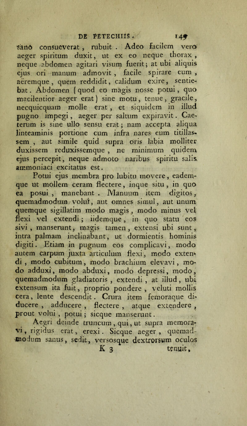 «atiD consueverat , rubuit . Adeo facilem vero aeger spiritum duxit, ut ex eo neque thorax , neque abdomen agitari viSum fuerit; at ubi aliquis ejus ori manum admovit , facile spirare eum , aeremque , quem reddidit, calidum exire, sentie- bat . Abdomen ( quod eo magis nosse potui, quo macilentior aeger erat) sine motu, tenue, gracile, necquicquam molle erat , et siquidem in illud pugno impegi, aeger per saltum expiravit. Cae- terum is sine ullo sensu erat; nam accepta aliqua linteaminis portione cum infra nares eum titillas- sem , aut simile quid supra oris labia molliter duxissem reduxissemque , ne minimum quidem ejus percepit, neque admoto naribus spiritu salis, ammoniaci excitatus est. Potui ejus membra pro lubitu movere, eadem- que ut mollem ceram flectere, inque situ, in quo ea posui , manebant . Manuum item digitos, quemadmodum, volui, aut omnes simul, aut unum quemque sigillatim modo magis, modo minus vel flexi vel extendi; iidemque , in cjuo statu ' eos sivi, manseruntj magis tamen, extensi ubi sunt, intra palmam inclinabant, ut dormientis hominis digiti. Etiam in pugnum eos complicavi, modo autem carpum juxta articulum flexi, modo extern di , modo cubitum, modo brachium elevavi, mo- do adduxi, modo abduxi, modo depressi, modo, quemadmodum gladiatoris , extendi , at illud, ubi extensum ita fuit, proprio pondere , veluti mollis cera, lente descendit. Crura item femoraque di- ducere , adducere , flectere , atque extendere ^ prout volui , potui; sicque manserunt. Aegri deinde truncum , qui, ut supra memora- vi, rigidus erat, erexi. Sicque aeger , quemad- xnodum sanus, sedit, versosque dextrorsum oculos K 3 tenuit.