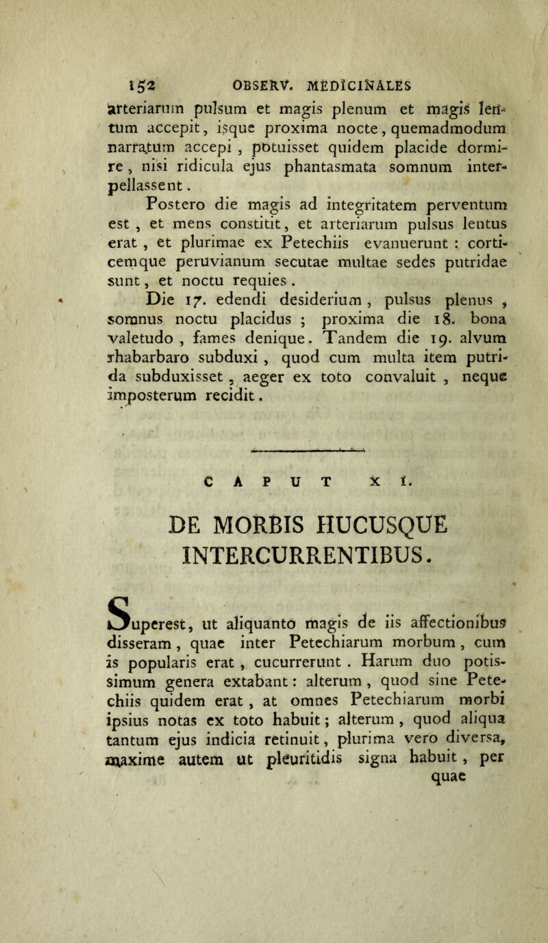 arteriam in pulsum et magis plenum et magis len- tum accepit, i$quc proxima nocte, quemadmodum narratum accepi , potuisset quidem placide dormi- re , nisi ridicula ejus phantasmata somnum inter- pellasse nt . Postero die magis ad integritatem perventum est, et mens constitit, et arteriarum pulsus lentus erat , et plurimae ex Petechiis evanuerunt : corti- cernque peruvianum secutae multae sedes putridae sunt, et noctu requies . Die 17. edendi desiderium j pulsus plenus , somnus noctu placidus ; proxima die 18. bona valetudo , fames denique. Tandem die 19. alvum rhabarbaro subduxi , quod cum multa item putri- da subduxisset 3 aeger ex toto convaluit , neque imposterum recidit. CAPUT X 1. DE MORBIS HUCUSQUE INTERCURRENTIBUS. Superest, ut aliquanto magis de iis affectionibus disseram, quae inter Petcchiarum morbum , cum is popularis erat, cucurrerunt . Harum duo potis- simum genera extabant: alterum, quod sine Pete- chiis quidem erat , at omnes Petechiarum morbi ipsius notas cx toto habuit; alterum , quod aliqua tantum ejus indicia retinuit, plurima vero diversa, naaxime autem ut pkuritidis signa habuit, per quae