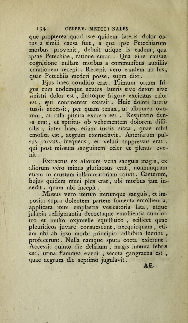 que propterea quod iste quidem lateris dolor or- tus a simili causa fuit, a qua ipse Fetechiarum morbus provenit, debuit utique is eadem, qua ipsae Petechiac, ratione curari. Qua sine causae cognitione nullam morbus a communibus auxiliis curationem recepit. Recepit vero eandem ab his, quae Petechiis mederi posse, supra dixi. Ejus haec conditio erat. Primum ortum fri- gus cum eodemque acutus lateris sive dextri sive sinistri dolor est , finitoque frigore excitatus calor est , qui continenter exarsit . Huic dolori lateris tussis accessit, per quam tenax, ut albumen ovo- rum , at rufa pituita excreta est , Respiratio den- sa erat, et spiritus ob vehementem dolorem diffi- cilis ; inter haec etiam tussis sicca , quae nihil emolita est , aegrum excruciavit. Arteriarum pul- sus parvus, frequens , et veluti suppressus erat , qui post missum sanguinem celer et plenus eve- nit . Extractus ex aliorum vena sanguis magis, ex aliorum vero minus glutinosus erat , nonnunquam etiam in crustam inflammatoriam coivit. Caeterum, hujus quidem muci plus erat, ubi morbus jam in- sedit , quam ubi incepit. Missus vero iterum iterumque sanguis, et im- posita supra dolentem partem fomenta emollientia, applicata item emplastra vesicatoria lata, atque julapia refrigerantia decoctaque emollientia cum ni- tro et multo oxymelle squillitico , scilicet quae pleuriticos juvare consuescunt, necquicquam , eti- am ubi ab ipso morbi principio adhibita fuerint , profecerunt. Nulla namque sputa cocta exierunt . Accessit quinto die delirium , magis intenta febris est, urina flammea evenit , secuta gangraena est , quae aegrum die septimo jugulavit.
