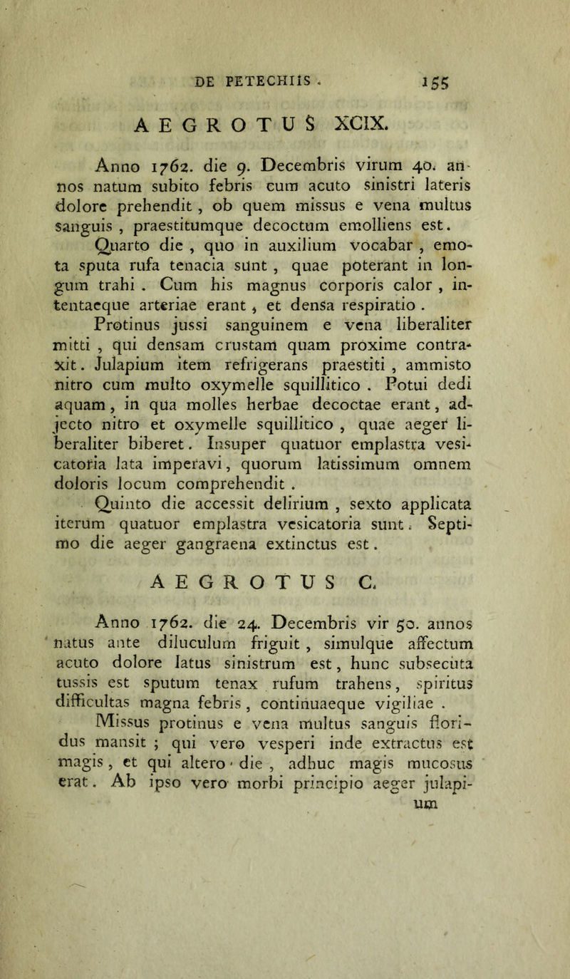 AEGROTUS XCIX. Anno 1762. die 9. Decembris virum 40. ari' nos natum subito febris eum acuto sinistri lateris dolore prehendit, ob quem missus e vena multus sanguis , praestitumque decoctum emolliens est. Qiiarto die , quo in auxilium vocabar , emo- ta sputa rufa tenacia sunt , quae poterant in lon- gum trahi . Cum his magnus corporis calor , in- tentacque arteriae erant, et denSa respiratio . Protinus jussi sanguinem e vena liberaliter mitti , qui densam crustam quam proxime contra* xit. Julapium item refrigerans praestiti , ammisto nitro cum multo oxymelle squillitico . Potui dedi aquam, in qua molles herbae decoctae erant, ad- jecto nitro et oxymelle squillitico , quae aeger li- beraliter biberet. Insuper quatuor emplastra vesi* catoria lata imperavi, quorum latissimum omnem doloris locum comprehendit . Qiiinto die accessit delirium , sexto applicata iterum quatuor emplastra vcsicatoria sunt ^ Septi- mo die aeger gangraena extinctus est. AEGROTUS C. Anno 1762. die 24. Decembris vir 50. annos natus ante diluculum friguit , simulque affectum acuto dolore latus sinistrum est, hunc subsecuta tussis est sputum tenax rufum trahens, spiritus difficultas magna febris , continuaeque vigiliae . Missus protinus e vena multus sanguis flori- dus mansit ; qui vero vesperi inde extractus est magis, ct qui altero' die , adhuc magis mucosus erat, Ab ipso vero morbi principio aeger julapi-