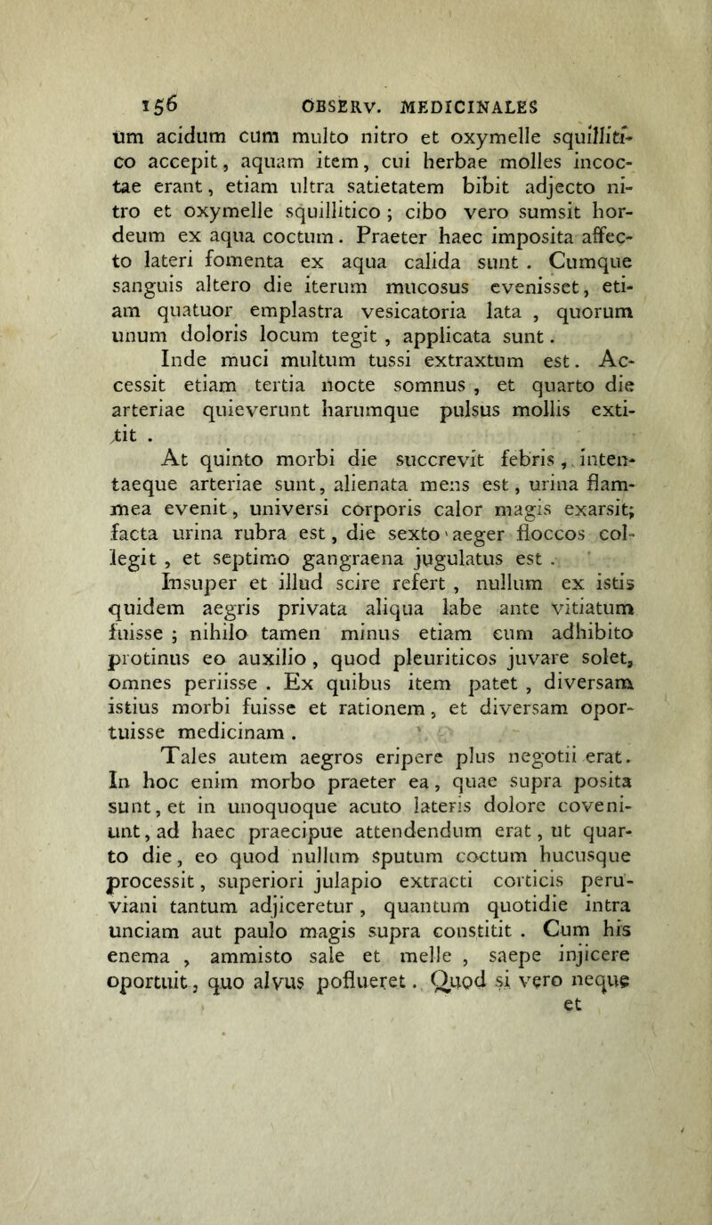 tim acidum cum multo nitro et oxymelle squilJiti- co accepit, aquam item, cui herbae molles incoc- tae erant, etiam ultra satietatem bibit adjecto ni- tro et oxymelle squillitico ; cibo vero sumsit hor- deum ex aqua coctum. Praeter haec imposita aifec- to lateri fomenta ex aqua calida sunt . Cumque sanguis altero die iterum mucosus evenisset, eti- am quatuor emplastra vesicatoria lata , quorum unum doloris locum tegit , applicata sunt. Inde muci multum tussi extraxtum est. Ac- cessit etiam tertia nocte somnus , et quarto die arteriae quieverunt harumque pulsus mollis exti- .tit . At quinto morbi die succrevit febris, Jnten- taeque arteriae sunt, alienata mens est, urina flam- mea evenit, universi corporis calor magis exarsit; facta urina rubra est, die sexto' aeger floccos col- legit 5 et septimo gangraena jugulatus est . Insuper et illud scire refert, nullum ex istis quidem aegris privata aliqua labe ante vitiatum fuisse ; nihilo tamen minus etiam eum adhibito protinus eo auxilio, quod pleuriticos juvare solet, omnes periisse . Ex quibus item patet , diversam istius morbi fuisse et rationem, et diversam opor- tuisse medicinam . Tales autem aegros eripere plus negotii erat. In hoc enim morbo praeter ea, quae supra posita sunt, et in unoquoque acuto latens dolore coveni- unt,ad haec praecipue attendendum erat, ut quar- to die, eo quod nullum Sputum coctum hucusque processit, superiori julapio extracti corticis peru- viani tantum adjiceretur, quantum quotidie intra unciam aut paulo magis supra constitit . Cum his enema , ammisto sale et meile , saepe injicere oportuit 3 quo alvus poflueret. Quod si vero neque et