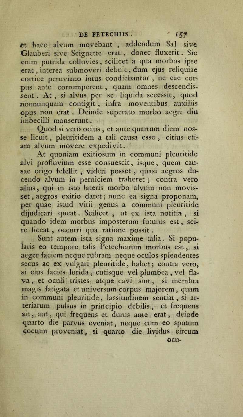 iCt haec alvum movebant , addendum Sal sive Giauberi sive Seignette erat , donec fluxerit. Sic enim putrida colluvies, scilicet a qua morbus ipse erat, interea submoveri debuit, dum ejus reliquiae cortice peruviano intus condiebantur , ne eae cor- pus ante corrumperent , quam omnes descendis- sent . At , si alvus per se liquida secessit, quod nonnunquam contigit , infra moventibus auxiliis opus non erat , Deinde superato morbo aegri diu imbecilli manserunt. Quod si vero ocius , et an te , quartum diem nos- se licuit, pleuritidem a tali causa esse , citius eti- am alvum movere expedivit. At quoniam exitiosum in comi,iiuni pleuritide alvi profluvium esse consuescit, isque, quem cau- sae origo fefellit , videri posset , quasi aegros du- cendo alvum in perniciem traheret ; contra vero alius , qui in isto lateris morbo alvum non movis- set, aegros exitio daret; nunc ea signa proponam, per quae istud vitii genus a communi pleuritide dijudicari queat. Scilicet , ut ex ista notitia , si quando idem morbus imposterum futurus est, sci- re liceat, occurri qua ratione possit . Sunt autem ista signa maxime talia. Si popu- laris eo tempore talis Petechiarum morbus est, si aeger faciem neque rubram neque oculos splendentes secus ac ex vulgari pleuritide, habet; contra vero, si eius facies lurida , cutisque vel plumbea , vel fla- va , et oculi■ tristes atque cavi sint, si membra magis fatigata et universum corpus majorem , quam in communi pleuritide, lassitudinem sentiat, si ar- teriarum pulsus in principio debilis , et frequens sit, aut, qui frequens et durus ante erat, deinde quarto die parvus eveniat, neque cum eo sputum coccum proveniat, si quarto die lividus circum ocu-