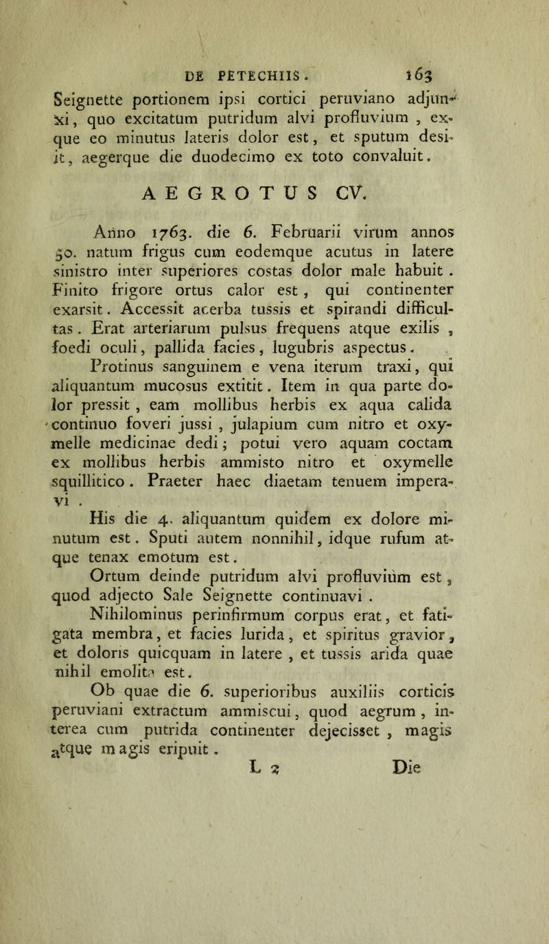 Seignette portionem ipsi cortici peruviano adjun-* xi, quo excitatum putridum alvi profluvium , ex- que eo minutus lateris dolor est, et sputum desi- it, aegerque die duodecimo ex toto convaluit. AEGROTUS CV. Arino 1763. die 6. Februarii virum annos 30. natum frigus cum eodemque acutus in latere sinistro inter superiores costas dolor male habuit . Finito frigore ortus calor est, qui continenter exarsit. Accessit acerba tussis et spirandi difficul- tas . Erat arteriarum pulsus frequens atque exilis , foedi oculi, pallida facies, lugubris aspectus. Protinus sanguinem e vena iterum traxi, qui aliquantum mucosus extitit. Item in qua parte do- lor pressit , eam mollibus herbis ex aqua calida 'Continuo foveri jussi , julapium cum nitro et oxy- melle medicinae dedi; potui vero aquam coctam ex mollibus herbis ammisto nitro et oxymelle squillitico. Praeter haec diaetam tenuem impera- vi . His die 4. aliquantum quidem ex dolore mi- nutum est. Sputi autem nonnihil, idque rufum at- que tenax emotum est. Ortum deinde putridum alvi profluvium est 3 quod adjecto Sale Seignette continuavi . Nihilominus perinfirmum corpus erat, et fati- gata membra, et facies lurida, et spiritus gravior, et doloris quicquam in latere , et tussis arida quae nihil emolita est. Ob quae die 6. superioribus auxiliis corticis peruviani extractum ammiscui, quod aegrum , in- terea cum putrida continenter dejecisset , magis atque m agis eripuit. L ^ Die