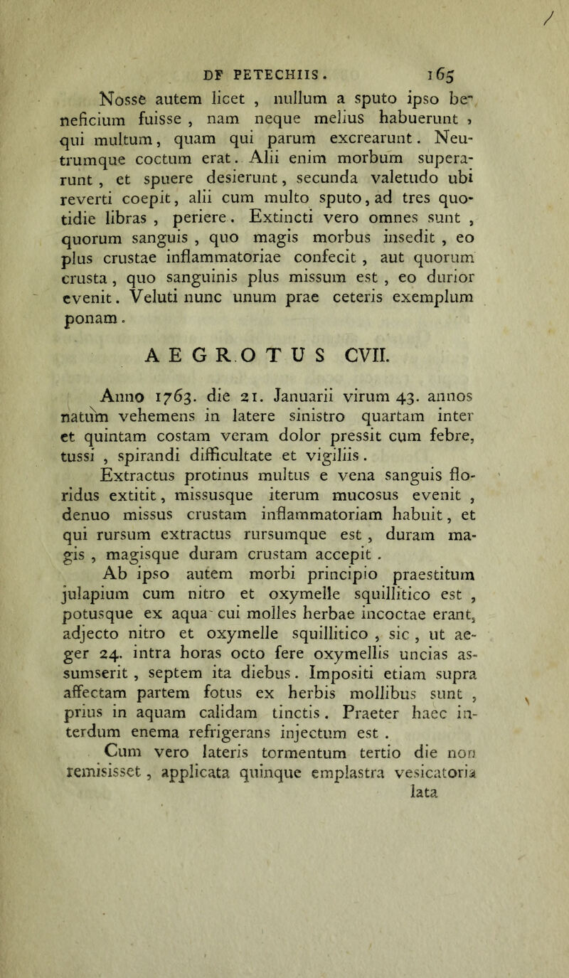 Nosse autem licet , nullum a sputo ipso be- neficium fuisse , nam neque melius habuerunt , qui multum, quam qui parum excrearunt. Neu- trumque coctum erat. Alii enim morbum supera- runt , et spuere desierunt, secunda valetudo ubi reverti coepit, alii cum multo sputo, ad tres quo- tidie libras , periere. Extincti vero omnes sunt , quorum sanguis , quo magis morbus insedit , eo plus crustae inflammatoriae confecit , aut quorum crusta, quo sanguinis plus missum est , eo durior evenit. Veluti nunc unum prae ceteris exemplum ponam. AEG R O TUS evir. Anno 1763. die 21. Januarii virum 43. annos natiim vehemens in latere sinistro quartam inter et quintam costam veram dolor pressit cum febre, tussi , spirandi difficultate et vigiliis. Extractus protinus multus e vena sanguis flo- ridus extitit, missusque iterum mucosus evenit , denuo missus crustam inflammatoriam habuit, et qui rursum extractus rursumque est , duram ma- gis , magisque duram crustam accepit . Ab ipso autem morbi principio praestitum julapium cum nitro et oxymelle squillitico est , potusque ex aqua' cui molles herbae incoctae erant, adjecto nitro et oxymelle squillitico , sic , ut ae- ger 24. intra horas octo fere oxymellis uncias as- sumserit , septem ita diebus. Impositi etiam supra affectam partem fotus ex herbis mollibus sunt , prius in aquam calidam tinctis. Praeter haec in- terdum enema refrigerans injectum est . Cum vero lateris tormentum tertio die non remisisset, applicata quinque emplastra vesicatoria lata