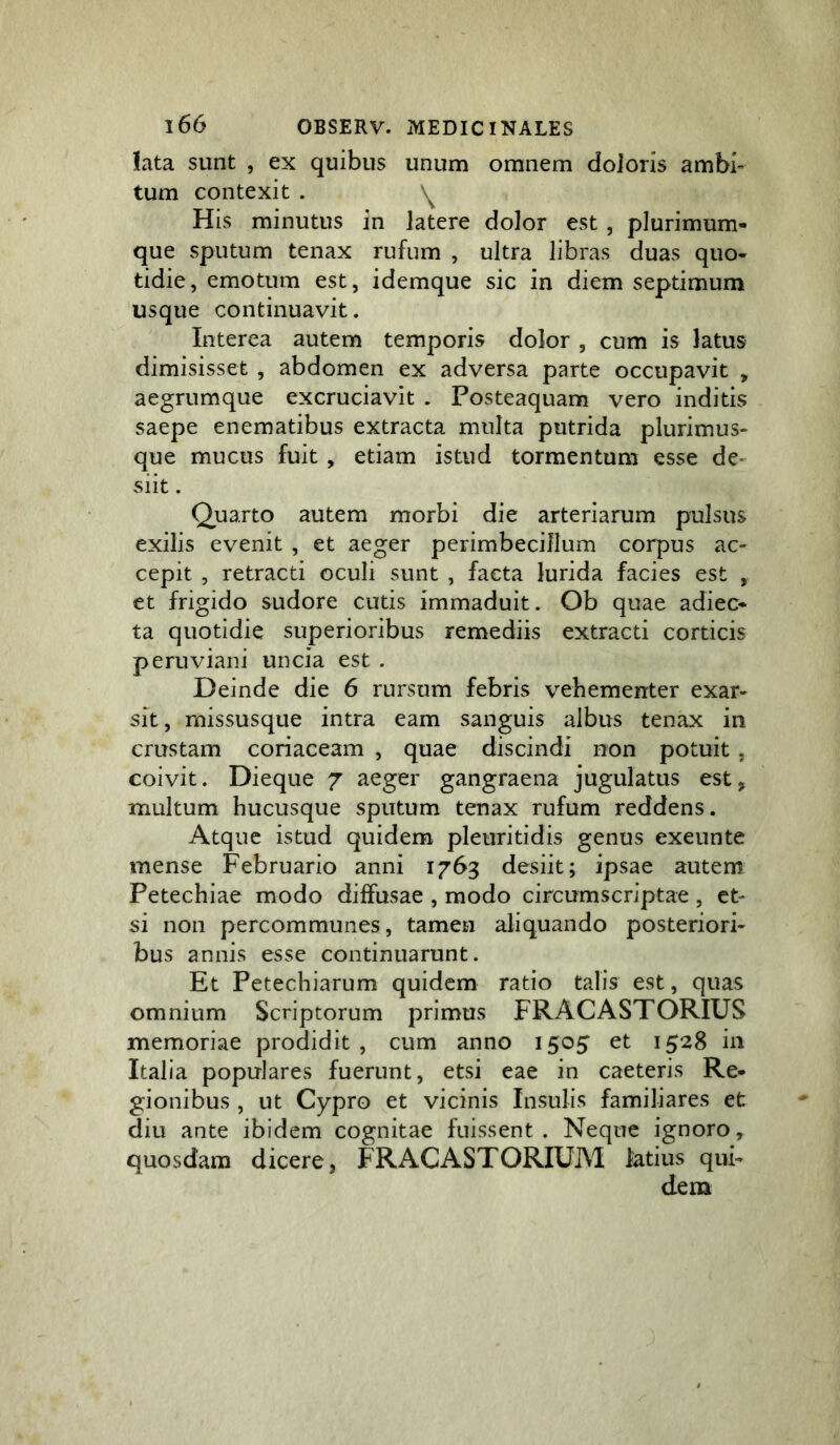 lata sunt , ex quibus unum omnem doioris ambi- tum contexit . His minutus in latere dolor est, plurimum- que sputum tenax rufum , ultra libras duas quo- tidie, emotum est, idemque sic in diem septimum usque continuavit. Interea autem temporis dolor , cum is latus dimisisset , abdomen ex adversa parte occupavit , aegrumque excruciavit . Posteaquam vero inditis saepe enematibus extracta multa putrida plurimus- que mucus fuit , etiam istud tormentum esse de- siit . Quarto autem morbi die arteriarum pulsus exilis evenit , et aeger perimbecillum corpus ac- cepit , retracti oculi sunt , facta lurida facies est , et frigido sudore cutis immaduit. Ob quae adiec- ta quotidie superioribus remediis extracti corticis peruviani uncia est . Deinde die 6 rursum febris vehementer exar- sit, missusque intra eam sanguis albus tenax in crustam coriaceam , quae discindi non potuit . coivit. Dieque 7 aeger gangraena jugulatus est, multum hucusque sputum tenax rufum reddens. Atque istud quidem pleuritidis genus exeunte mense Februario anni 1763 desiit; ipsae autem Petechiae modo diffusae , modo circumscriptae , et- si non percommunes, tamen aliquando posteriori- bus annis esse continuarunt. Et Petechiarum quidem ratio talis est, quas omnium Scriptorum primus FRACASTORIUS memoriae prodidit, cum anno 1505 et 1528 in Italia populares fuerunt, etsi eae in caeteris Re- gionibus , ut Cypro et vicinis Insulis familiares et diu ante ibidem cognitae fuissent. Neque ignoro, quosdam dicere, FRACASTORIUM latius qui- dem