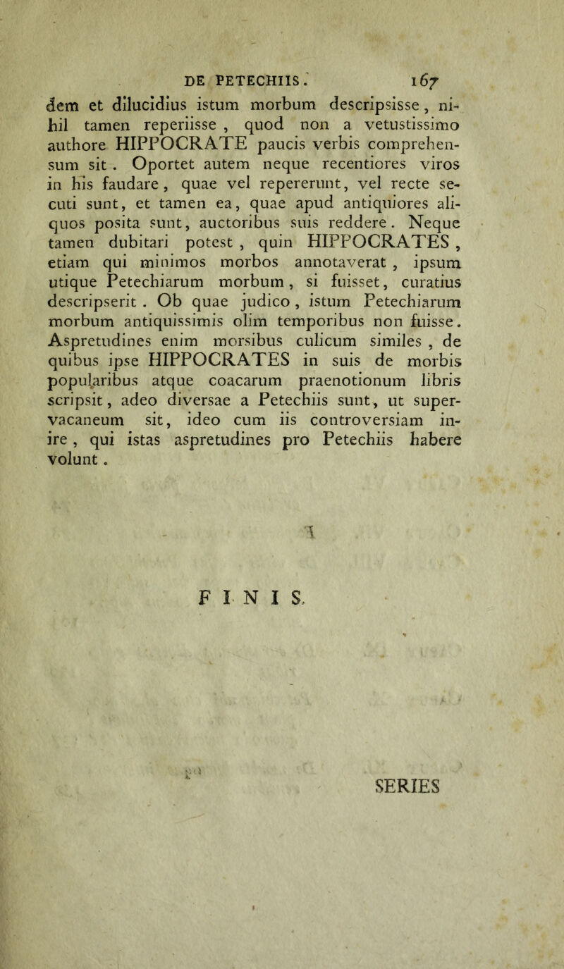 dem et dilucidius istum morbum descripsisse, ni- hil tamen reperiisse , quod non a vetustissimo authore HIPPOCRATE paucis verbis comprehen- sum sit. Oportet autem neque recentiores viros in his faudare , quae vel repererunt, vel recte se- cuti sunt, et tamen ea, quae apud antiquiores ali- quos posita sunt, auctoribus suis reddere. Neque tamen dubitari potest , quin HIPPOCRATES , etiam qui minimos morbos annotaverat , ipsum utique Petechiarum morbum, si fuisset, curatius descripserit . Ob quae judico , istum Petechiarum morbum antiquissimis olim temporibus non fuisse. Aspretudines enim morsibus culicum similes , de quibus ipse HIPPOCRATES in suis de morbis popufaribus atque coacarum praenotionum libris scripsit, adeo diversae a Petechiis sunt, ut super- vacaneum sit, ideo cum iis controversiam in- ire , qui istas aspretudines pro Petechiis habere volunt. 1 FINIS, SERIES