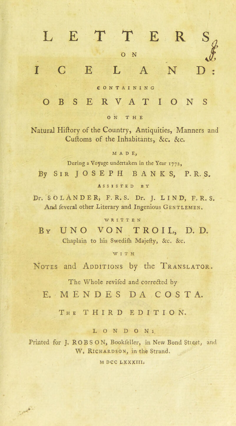 LETTER ö N ICELAND: ' CONTAINING OBSERVATIONS ON THE Natural Hiftory of the Country, Antiquities, Manners and Cuftoms of the Inhabitants, &c. &c. MADE, During a Voyage undertaken in the Year 1772, By S I R J O S E P H BANKS, P. R. S. ASSISTED BY Dr. SO LÄNDER, F. R. S. Dr. J. LIND, F. R. S. And feveral other Literary and Ingenious Gentlemen. WRITTEN By UNO VON TROIL, D. D. Chaplain to his Swedifli Majefty, &c. &c. WITH Notes and Additions by the Translator. The Whole revifed and corredled by E. MENDES DA COSTA. The third edition. LONDON;. Printed for J. ROBSON, Bookfeller, in New Bond St) e.et, and W, Richardson, in the Strand. M DCC LXXXlIIi