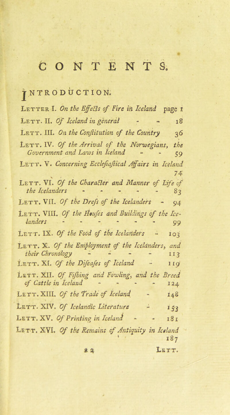 CONTENTS. TNTRODÜCTION. Letter I. On the Effets of Fire ifi Iceland page t Lett. II. Of Iceland in general - - i8 Lett. III. On the Confiitution of the Country 36 \ Lett. IV. Of the Arrival of the Norvuegians, the Government and Lanus in Iceland - - 59 Lett. V. Concerning EcClefiqJiical Affairs in Iceland 74' Lett. VI. Of the CharaUer and Manner of Life of the Icelanders - - - - - 83 Lett. VII. Of the Drefs of the Icelanders - 94 Lett. VIII. Of the Htitfes and Buildings of the Ice- landers ------ 99 Lett. IX. Of the Food of the Icelaiiders - 103 Lett. X. Of the Employment if the Icelanderand their Chronology - - - - 113 Lett. XI. Of the Difeafes of Iceland - 119 Lett. XII. Of Fijhing and Fowling, and the Breed of Cattle in Iceland - - - - 124 Lett. XIII. Of the Trade rf Iceland^ - 148 s Lett. XIV. Of Icelandic Literature - i^^3 Lett. XV. Of Printing in Iceland - - 181 Lett. XYI, Of the Remains of Antiquity in Iceland ' ■ 187 ^ St, Lett.