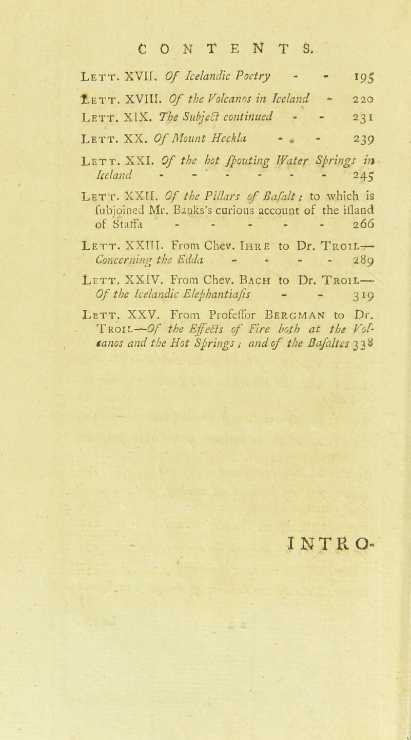 Lett. XVÜ. Of Icelandic Poetry - - 195 Lett. XVIII. Of the Volcanos in Iceland - 220 Lett. XIX. The SubjeSl continued - - 231 Lett. XX. Of Mount Hcckla - , - 239 Lett. XXI. Of the hot fpouting Water Springs in Iceland - - ' - - - - 245 Lett. XXII. Of the Pillars of Bafilt; to which is fiibjoined Mr. Banks’s curious account of the illand of Staffel ----- 266 Lett. XXITI. From Chev. Ihre to Dr. Trotl— Concerning the Edda - * - - 289 Lett. XXIV. From Chev. Bach to Dr. Troil— Of the Icelandic Elephantiafis - - 319 Lett. XXV. From ProfelTor Bergman to Dr. 'Froil—-ö/ the EffeEis of Fire both at the Vol- eanos and the Hot Springs ,• and of the Bafaltes 338 intro-