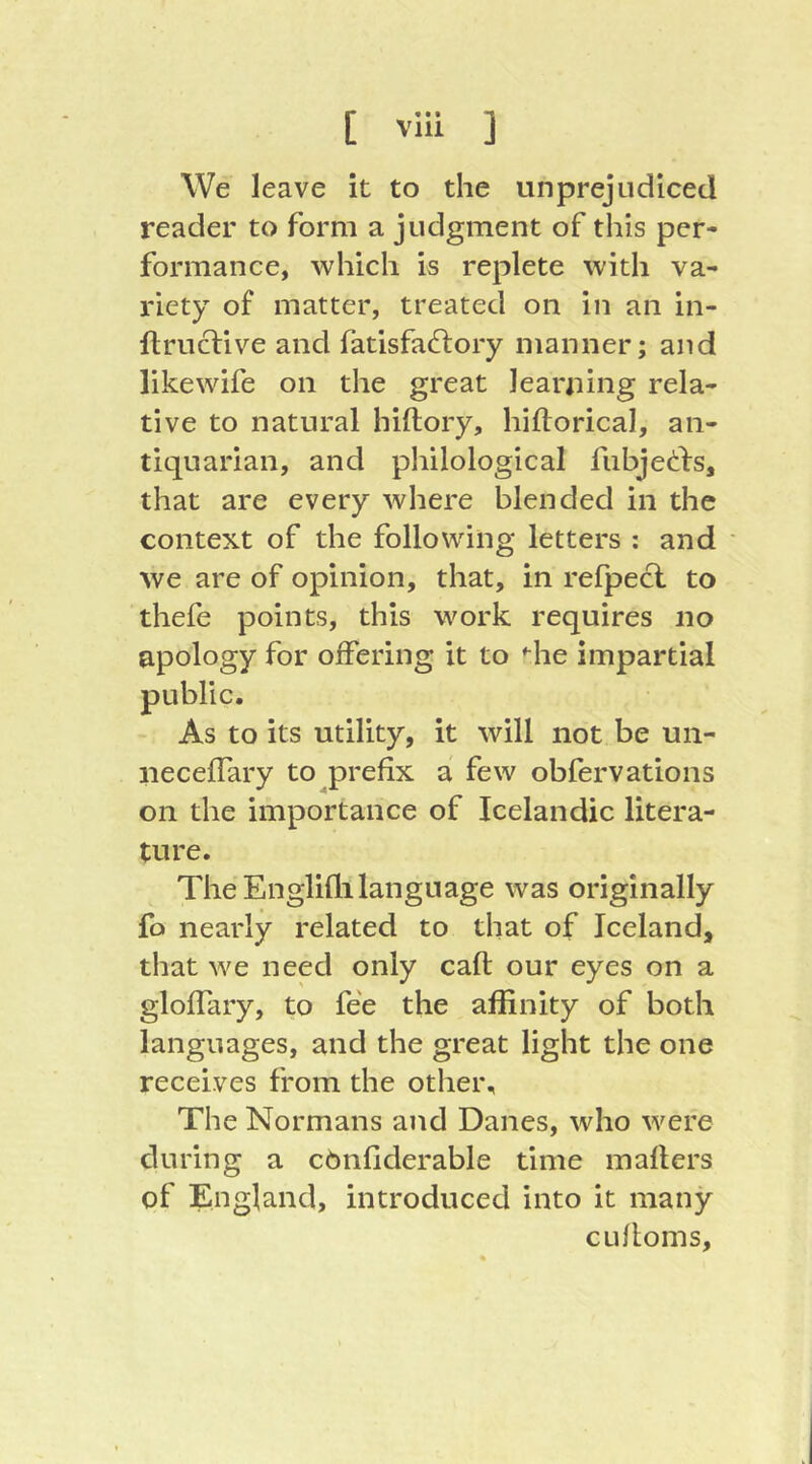 We leave it to the unprejudiced reader to form a judgment of this per- formance, which is replete with va- riety of matter, treated on in an in- ftruclive and fatisfaftory manner; and like wife on the great learning rela- tive to natural hiftory, hiftorical, an- tiquarian, and philological fubje(!:l:s, that are every where blended in the context of the following letters : and ' we are of opinion, that, in refpecl to thefe points, this work requires no apology for offering it to ♦■he impartial As to its utility, it will not be un- neceffary to prefix a few obfervations on the importance of Icelandic litera- ture. The Englifli language was originally fo nearly related to that of Iceland, that we need only caft our eyes on a gloffary, to fee the affinity of both languages, and the great light the one receives from the other. The Normans and Danes, who were during a cönfiderable time mailers of England, introduced into it many cLifloms,