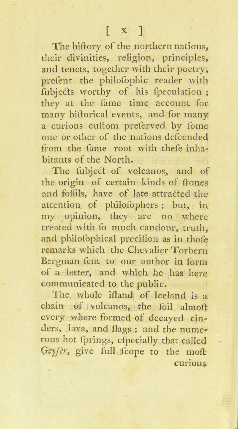 [ ^ ] The hiftory of the northern nations^ their divinities, religion, principles, and tenets, together with their poetry, prefent the philofopliic reader with fubje£ls worthy of his fpeculation ; they at the fame time account for many hiftorical events, and for many a curious cuftom preferved by fome one or other of the nations defcended from the fame root with thefe inha- bitants of the North. The fubje^t of volcanos, and of the origin of certain kinds of ftones and foliils, .have of late attracted the attention of philofophers ; but, in my opinion, they are no where treated with fo much candour, truth, and philofophical precifion as in thofe remarks which the Chevalier Torberii Bergman fent to' our author in form of a' letter, and which he has here communicated to the public. The, whole ifland of Iceland is a chain of j volcanos, the foil almoft every where formed of decayed cin- ders, Java, and flags ; and the nume- rous hot fprings, efpecially that called Genfer, give full 'fcope to the mofl: curious V