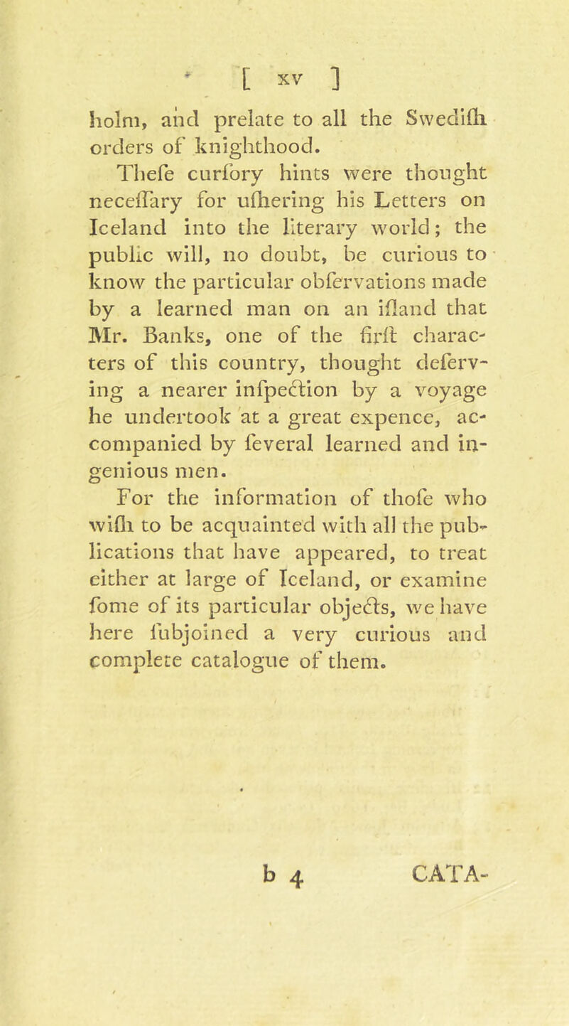 holm, and prelate to all the Swedifh orders of knighthood. Thefe curfory hints were thought necelTary for ufliering his Letters on Iceland into the literary world; the public will, no doubt, be curious to know the particular obfervations made by a learned man on an ifland that Mr. Banks, one of the firlt charac- ters of this country, thought deferv- ing a nearer infpedtion by a voyage he undertook at a great expence, ac- companied by feveral learned and in- genious men. For the information of thofe who wifli to be acquainted with all the pub- lications that have appeared, to treat either at large of Iceland, or examine fome of its particular objecds, we have here lubjoined a very curious and complete catalogue of them. b 4 CATA-