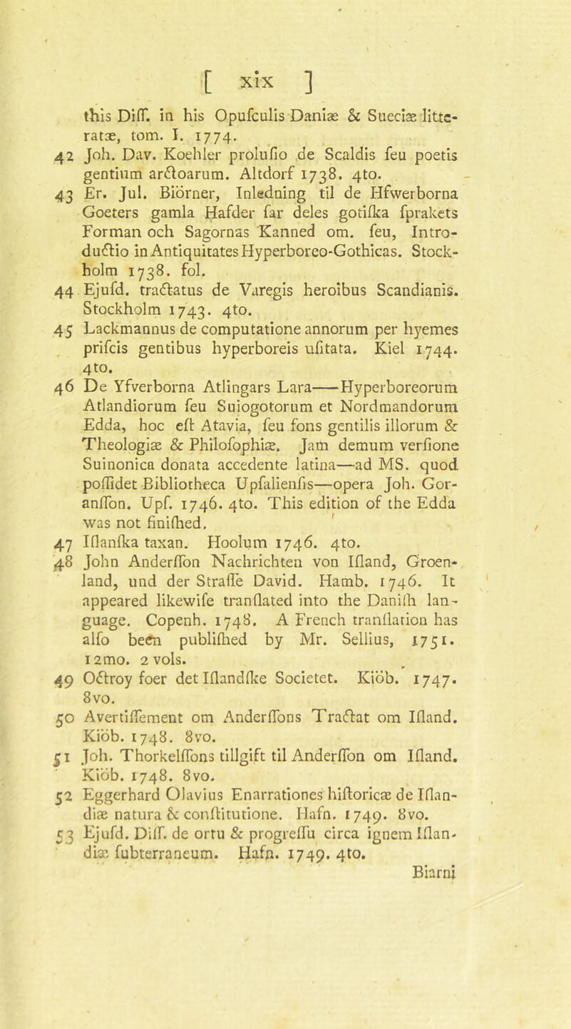 this DifT. in his Opufculls Danlae & Sueciae llttc- ratae, tom. I. 1774. 42 Joh. Dav. Koehler proinfio ,de Scaldis feu poetis gentium ardoarum. Altdorf 1738. 410. 43 £r. Jul. Biorner, Inledning til de Hfwerborna Goeters gamla Hafder far deles gotilka fprakets Forman och Sagornas Kanned om. feu, Intro- dudlio inAntiquitatesHyperboreo-Gothicas. Stock- holm 1738. fol. 44 Ejufd. tradtatus de Varegis heroibus Scandianis. Stockholm 1743. 4^®* 45 Lackmannus de computatione annorum per hj'emes prifcis gentibus hyperboreis ufitata. Kiel 1744. 4 to. 46 De Yfverborna Atlingars Lara Hyperboreorum Atlandiorum feu Suiogotorum et Nordmandorum Edda, hoc eft Atavia, feu fons gentilis illorum & Theologlse & Philofophia. Jam demum verfione Suinonica donata accedente latina—ad MS. quod poffidet Bibliotheca Upfalienfis—opera Joh. Gor- an/Ton. Upf. 1746. 4to. This edition of the Edda was not finidied. ' 47 Iflanlka taxan. Hoolum 1746. 4to. ■48 John AnderlTon Nachrichten von Ifland, Groen*, land, und der Straße David. Hamb. 1746. It appeared likewife tranQated into the Danilh lan- guage. Copenh. 174S. A French tranllation has alfo betfn publiflied by Mr. Sellius, 1751. 12 mo. 2vols. 49 Oftroy foer detlflandHte Societet. Kiob. 1747. 8vo. 50 Avertißement om Anderßbns Traflat om Ifland. Kiob. 1748. 8VO. 51 Joh. Thorkelflbns tillgift til AnderlTon om Ifland. Kiob. 1748. 8VO. 52 Eggerhard Olavius Enarrationes hiftoricaj de Iflan- diae natura 6c conflitutione. Hafn. 1749. 8vo. 53 Ejufd. Dilf. de ortu Sc progreflu circa ignemiflan- dim fubterraneum. Hafn. 1749. 4to. Bhrni