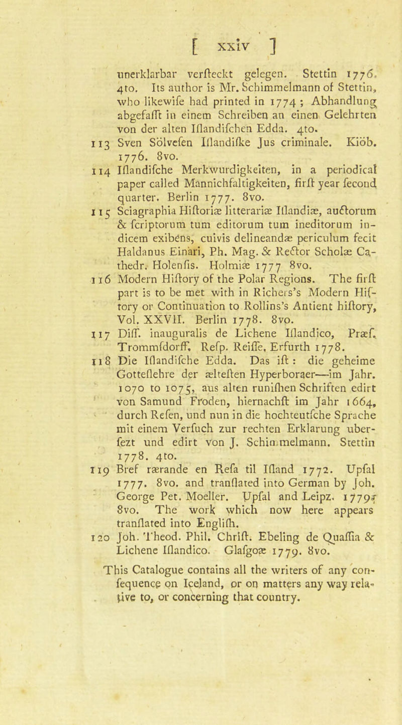 unerklarbar verfleckt gelegen. Stettin 1776. 4to. Its author is Mr. Schimmelraann of Stettin, who likewife had printed in 1774 ; Abhandlung abgefafTt in einem Schreiben an einen Gelehrten von der alten Iflandifchen Edda. 4to. 113 Sven Sölvcfen Illandifke Jus criminale. Kiöb. 1776. 8vo. 114 Iflandifche Merkwürdigkeiten, in a periodica! paper called Mannichfaltigkeiten, firfi: year fecond quarter. Berlin 1777. 8vo. 115 Sciagraphia Hiftorias litterarise Illandiae, au^forum & fcriptorum turn edliorum turn ineditorum in- dicem exib^ns, culvis delineandae periculum fecit Haldanus Einari, Ph. Mag. & Redtor Scholae Ca- thedr. Holenfis. Holmite 1777 8vo. 116 Modern Hiftory of the Polar Regions. The firfi part is to be met with in Richeis’s Modern Hif- tory or Continuation to Rollins’s Antient hiflory, Vol. XXVII. Berlin 1778. 8vo. 117 Diff. inauguralis de Eichene Illandico, Praefi, Trommfdorff, Refp. Reifle, Erfurth 1778. 118 Die Iflandifche Edda. Das ifl : die geheime Gotteflehre der aslteflen Hyperboraer—im Jahr. 1070 to 1075, aus alten runiflien Schriften edirt von Samund Froden, hiernachfl im Jahr 1664, ' durch Refen, und nun in die hochteutfche Sprache mit einem Verfuch zur rechten Erklärung uber- fezt und edirt von J. Schin;melmann. Stettin 1778. 4to. 119 Bref rsrande en Refa til Ifland 1772. Upfal 1777. 8vo. and tranfiated into German by Joh. George Pet. Moeller. Dpfal and Leipz, 1779^ 8vo. The work which now here appears tranflated into Englifli. 120 Joh. 'I'heod. Phil. Chrifl. Ebeling de Quaffia & Eichene Iflandico. Glafgoa: 1779. 8vo. This Catalogue contains all the writers of any con- fequence on Iceland, or on matters any way rela- tive to, or concerning that country.