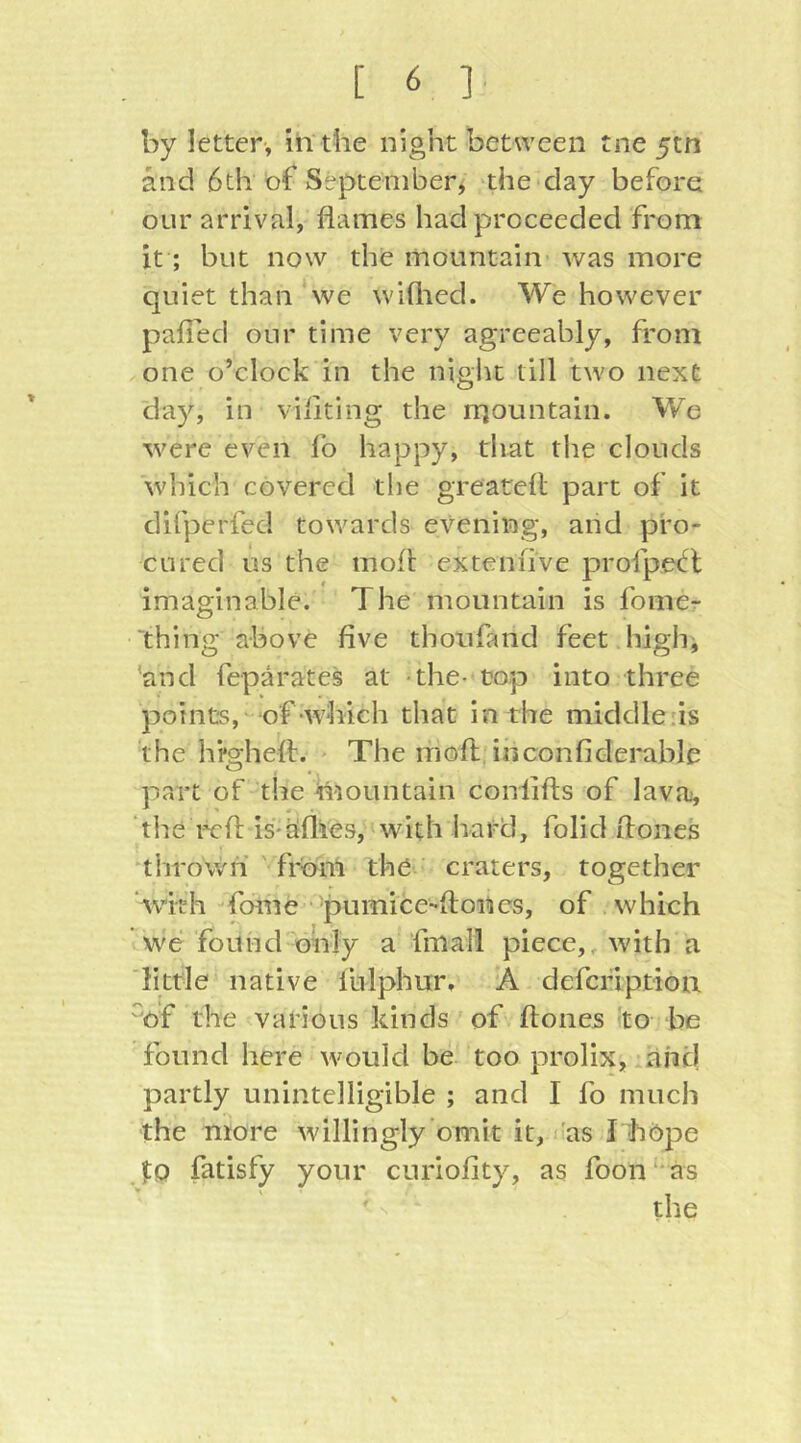 by letter-, in'the night between tne 5tn and 6th bf September, 'the day before our arrival, flames had proceeded from it; but now the mountain was more quiet than we wiflied. We however pafTed our time very agreeably, from one o’clock in the niglu till two next 'day, in viflting the rqountain. We were even fo happy, that the clouds which covered the greatefl part of it difperfed towards evening, and pro- cured us the mofl exteniive profpe(fl imaginable. The mountain is fome- thing above five thoufand feet highi and feparates at -the- top into three points, of-which that in the middle.is the hfghefl. - The mofl, ihconfiderable part of the mountain confifts of lava, tlie i^rfl: is-allies, with hard, folid ftones 11 mown ' from the craters, together ‘with fdlne • pumice-floncs, of which we found only a fmali piece,, with a little native fulphur, A defcription mf the various kinds of ftones -to be found here would be too prolix, .aiic) partly unintelligible ; and I fo much the more willingly omit it, I'as I höpe To fatisfy your curiofity, as foon as the