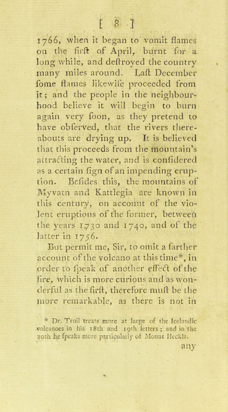 1766, when it began to vomit flames on the firfl of April, burnt for a long while, and deflroyed the country many miles around. Lafl December fome flames likewife proceeded from it; and the people in the neighboiuv hood believe it will begin to burn again very foon, as they pretend to have obferved, tliat the rivers there- abouts are drying up. It is believed that this proceeds from the mountain’s attrafling the water, and is confldered as a certain fign of an impending erup- tion. Befides this, the mountains of IVIyvatn and Kattlegia are known in this century, on account of the vio^ .lent eruptions of the former, between the years 1.730 and 1740, and of the latter in 1756. But permit me, Sir, to omit a farther account of the volcano at this time*, in order to fpeak of anotiier effed: of the fire, which is more curious and as won- derful as theflrfl, therefore miifl be the more remarkable, as there is not in * Dr. Troil treats more at large of the Icelandic volcanoes in his 18th and 19th letters; and in the 20th he (peaks mere particularly of Mount Heckla. any