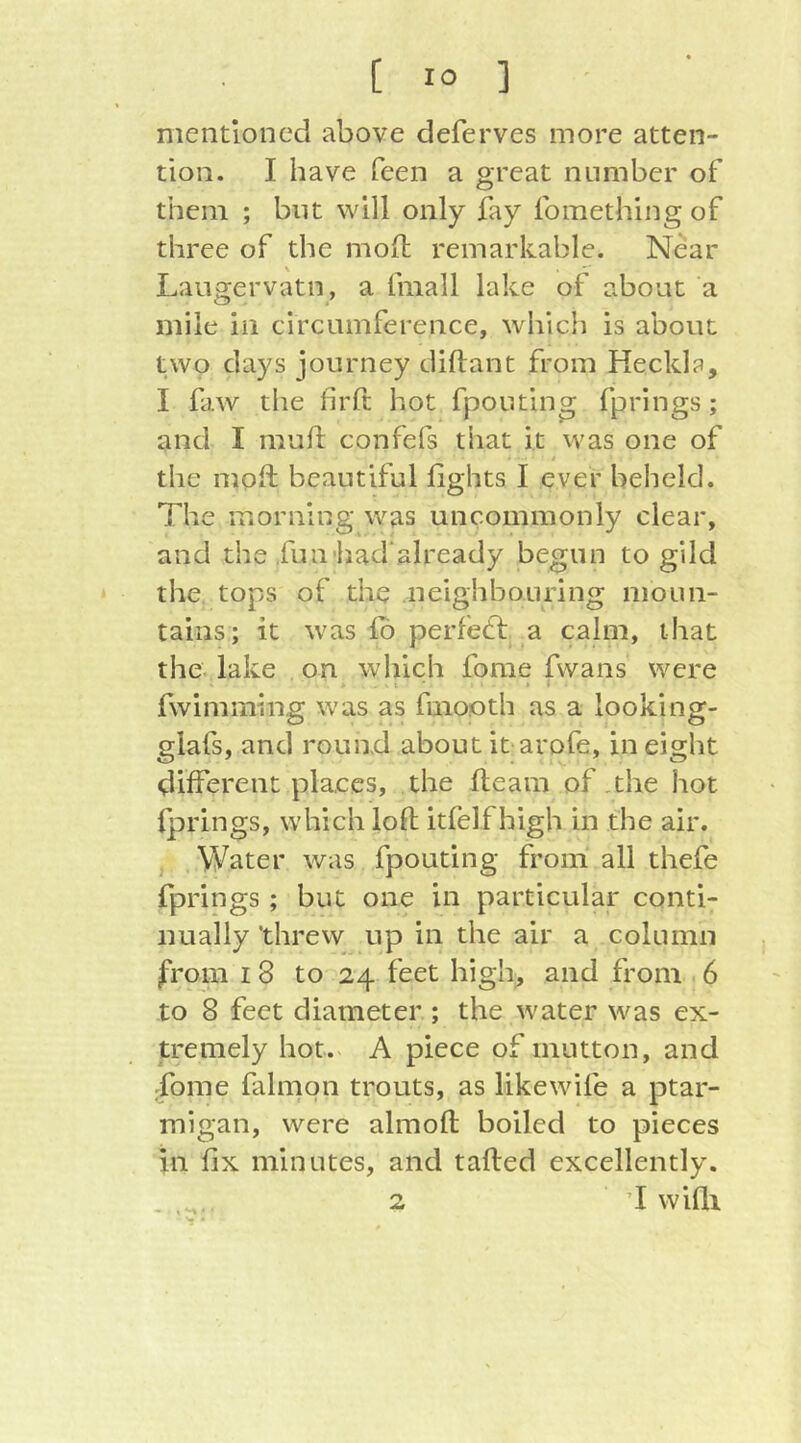 mentioned above deferves more atten- tion. I have feen a great number of them ; but will only fay fomething of three of the mofl: remarkable. Near Laugervatn, a fmall lake of about a mile in circumference, which is about two days journey diftant from Heckle, I fiw the firft hot fpouting fprings; and I muft confefs that it was one of I the mofl beautiful fights I ever beheld. The morning was uncommonly clear, and the fuu’had already begun to gild the tops of the neighbouring moun- tains; it was lb perfefl a calm, that the lake on which fome fwans were I • > • fwimming was as finooth as a looking- glafs, and round about it arofe, in eight different places, the fleam of.the hot fprings, which loft itfelf high in the air. Water was fpouting from all thefe fprings ; but one in particular conti- nually threw up in the air a column from I 8 to 24 feet higli^ and from 6 to 8 feet diameter ; the water was ex- tremely hot. A piece of mutton, and fome falmpn trouts, as likewife a ptar- migan, were almoft boiled to pieces in fix minutes, and tailed excellently. 2 ’I wifli