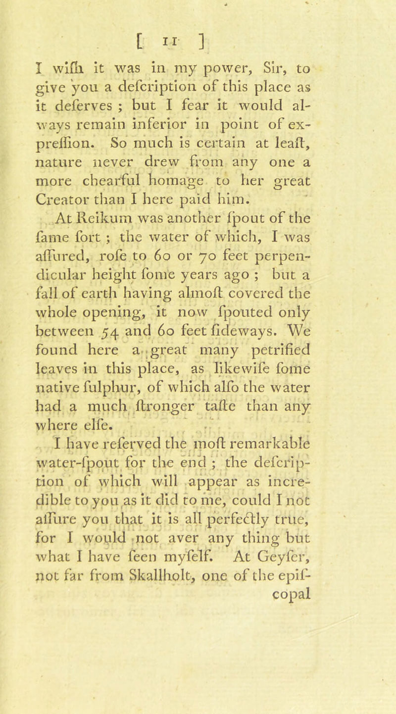 I vvlßi it was in my power, Sir, to give you a defcription of this place as it deferves ; but I fear it would al- ways remain inferior in point ofex- preilion. So much is certain at leafl, nature never drew from any one a more chearful homage to her great Ci^eator than I here paid him. At Reikum was another fpout of the fame fort ; the water of which, I was alTured, rofe to 6o or 70 feet perpen- dicular height fome years ago ; but a fall of earth having almoft covered the whole opening, it now fpouted only between 54 and 60 feet fideways. We found here a..great * many petrified leaves in this place, as like wife fome native fulphur, of which alfo the water had a much ftronger tafle than any where elfe. . ' I have referved the inofl remarkable water-fpqut for the encl ;' the defcrip- tion of which will appear as incre- dible to you as it did to hie, could I not alTure you that it is all perfedlly true, for I would -not aver any thing but what I have feen myfelf. At Geyfer, not far from Skallholt, one of the epif- copal