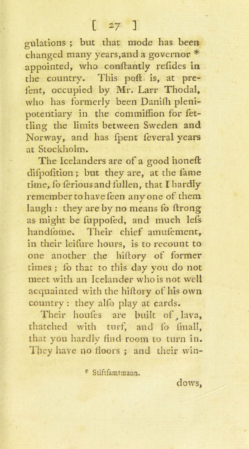 [ -7 ] sulations ; but that mode has been changed many years,and a governor * appointed, who conftantly refides in. the country. This poft^ is, at pre- ient, occupied by Mr. Larr Thodal, who has formerly been Daniflt pleni- potentiary in the commiffion for fet- tling the limits between Sweden and Norway, and has fpent feveral years at Stockholm. The Icelanders are of a good honeft difpolltion; but they are, at the fame time, fo feriousand füllen, that I hardly remember to have feen anyone of them laugh : they are by no means fo ftrong as might be fuppofed, and much lels handfome. Their chief amufement, in their leifure hours, is to recount to one another the hiftory of former times ; fo that to this day you do not meet with an Icelander who is not well acquainted with the hiftory of his own country : they alfo play at cards. Their houfes are built of ^ lava, thatched with turf, and fo finall, that you hardly find room to turn in. They have no floors ; and their win- Stiftfamtmana. dows.