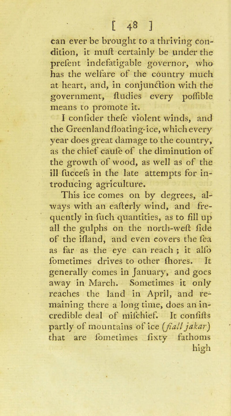 can ever be brought to a thriving con- dition, it mull; certainly be under the prefent indefatigable governor, who has the welfare of the country much at heart, and, in conjund:ion with the government, fludies every poflible means to promote it. I conlider thefe violent winds, and the Greenland floating-ice, which every year does great damage to the country, as the chief caufe of the diminution of the growth of wood, as well as of the ill fuccefs in the late attempts for in- troducing agriculture. This ice comes on by degrees, al- ways with an eaflerly wind, and fre- quently in fuch quantities, as to fill up all the gulphs on the north-w'efl fide of the ifland, and even covers the fea as far as the eye can reach ; it alfo fometimes drives to other fliores. It generally comes in January, and goes away in March. Sometimes it only reaches the land in April, and re- maining there a long time, does an in- credible deal of mifchief. It conflfls partly of mountains of ice [ßall jakar) that are fometimes fixty fathoms high