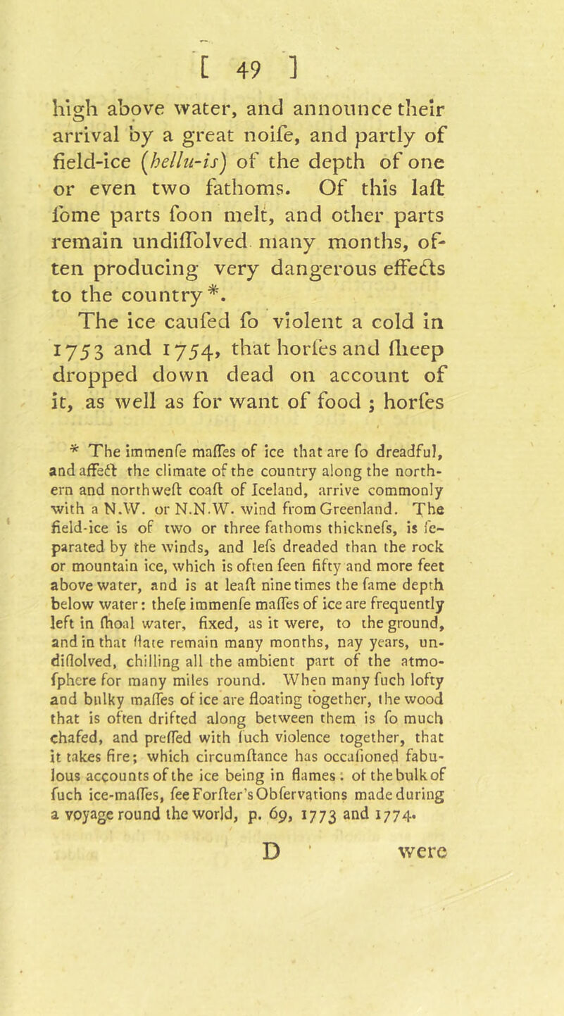 high above water, and announce their arrival by a great noife, and partly of field-ice [helhi-is) of the depth of one or even two fathoms. Of this laft fome parts foon melt, and other parts remain undifTolved many months, of- ten producing very dangerous effedls to the country*. The ice caufed fo violent a cold in 1753 and 1754, that horles and Iheep dropped down dead on account of it, as well as for want of food ; horfes I * The immenfe mafles of ice that are fo dreadful, and afFedt the climate of the country along the north- ern and northweft coaft of Iceland, arrive commonly with a N.W. or N.N.W. wind from Greenland. The field-ice is of two or three fathoms thicknefs, is ie- parated by the winds, and lefs dreaded than the rock or mountain ice, which is often feen fifty and more feet above water, and is at leaf!: nine times the fame depth below water: thefe immenfe mafies of ice are frequently left in (hoal water, fixed, as it were, to the ground, and in that Mate remain many months, nay years, un- diflolved, chilling all the ambient part of the atmo- fphere for many miles round. When many fuch lofty and bulky mafies of ice are floating together, the wood that is often drifted along between them is fo much chafed, and preflTed with fuch violence together, that it takes fire; which circumftance has occafioned fabu- lous accounts of the ice being in flames; otthebulkof fuch ice-mafies, feeForfter’sObfervations made during a voyage round the world, p. 69, 1773 and 1774. D were