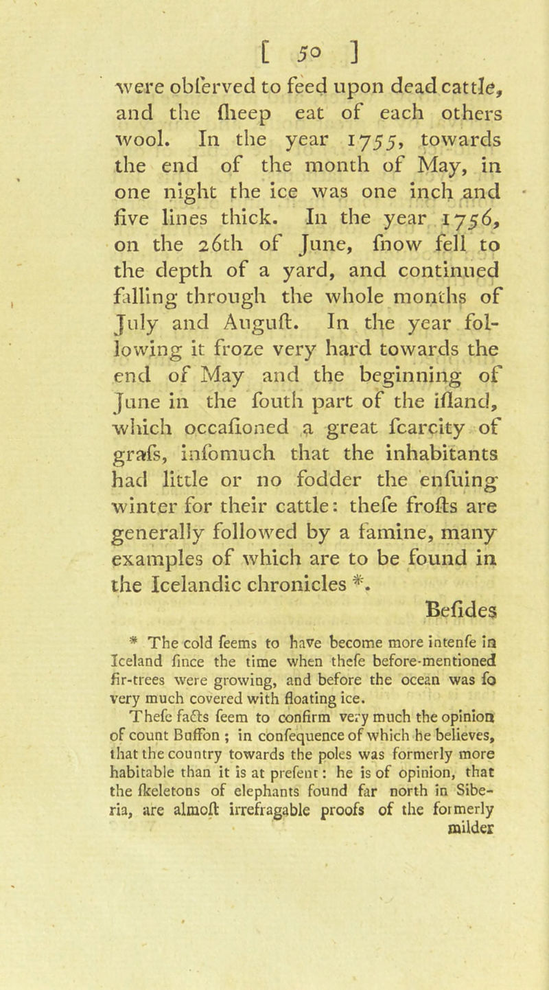 Avere oblerved to feed upon dead cattle, and the flieep eat of each others wool. In the year 1755, towards the end of the month of May, in one night the ice was one inch and five lines thick. In the year 1756, on the 26th of June, fnow fell to the depth of a yard, and continued falling through the whole months of July and Auguft. In the year fol- lowing it froze very hard towards the end of May and the beginning of June in the fouth part of the ifland, which occafioned g, great fcarcity of grafs, infomuch that the inhabitants had little or no fodder the enfuing winter for their cattle: thefe frofts are generally followed by a famine, many examples of which are to be found in the Icelandic chronicles *. Befides * The cold feems to have become more intenfe in Iceland fmee the time when thefe before-mentioned fir-trees were growing, and before the ocean was fo very much covered with floating ice. Thefe fafts feem to confirm very much the opinion of count BufFon ; in c'onfequence of which he believes, that the country towards the poles was formerly more habitable than it is at prefent: he is of opinion, that the (keletons of elephants found far north in Sibe- ria, are almofl: irrefragable proofs of the formerly milder