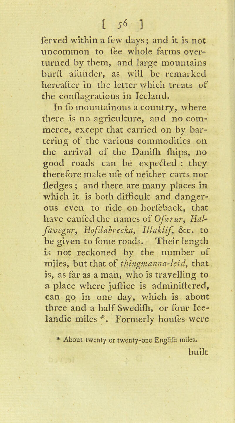 [ 5^ ] ferved within a few days; and it is not uncommon to fee whole farms over- turned by them, and large mountains burfl afiinder, as will be remarked hereafter in the letter which treats of « the conflagrations in Iceland. In fo mountainous a country, where there is no agriculture, and no com- merce, except that carried on by bar- tering of the various commodities on the arrival of the Danifli fliips, no good roads can be expelled : they therefore make uie of neither carts nor fledges ; and there are many places in which it is both difficult and danger- ous even to ride on horfeback, that have caufed the names of Ofairur, Hal- favegm'f Hofdahreckay lllaklif, &c. to be given to fome roads. Their length is not reckoned by the number of miles, but that of thingma?ina-leid, that is, as far as a man, who is travelling to a place where juftice is adminillered, can go in one day, which is about three and a half Swedifli, or four Ice- landic miles *. Formerly houfes- were * About twenty or twenty-one Englifh miles. built