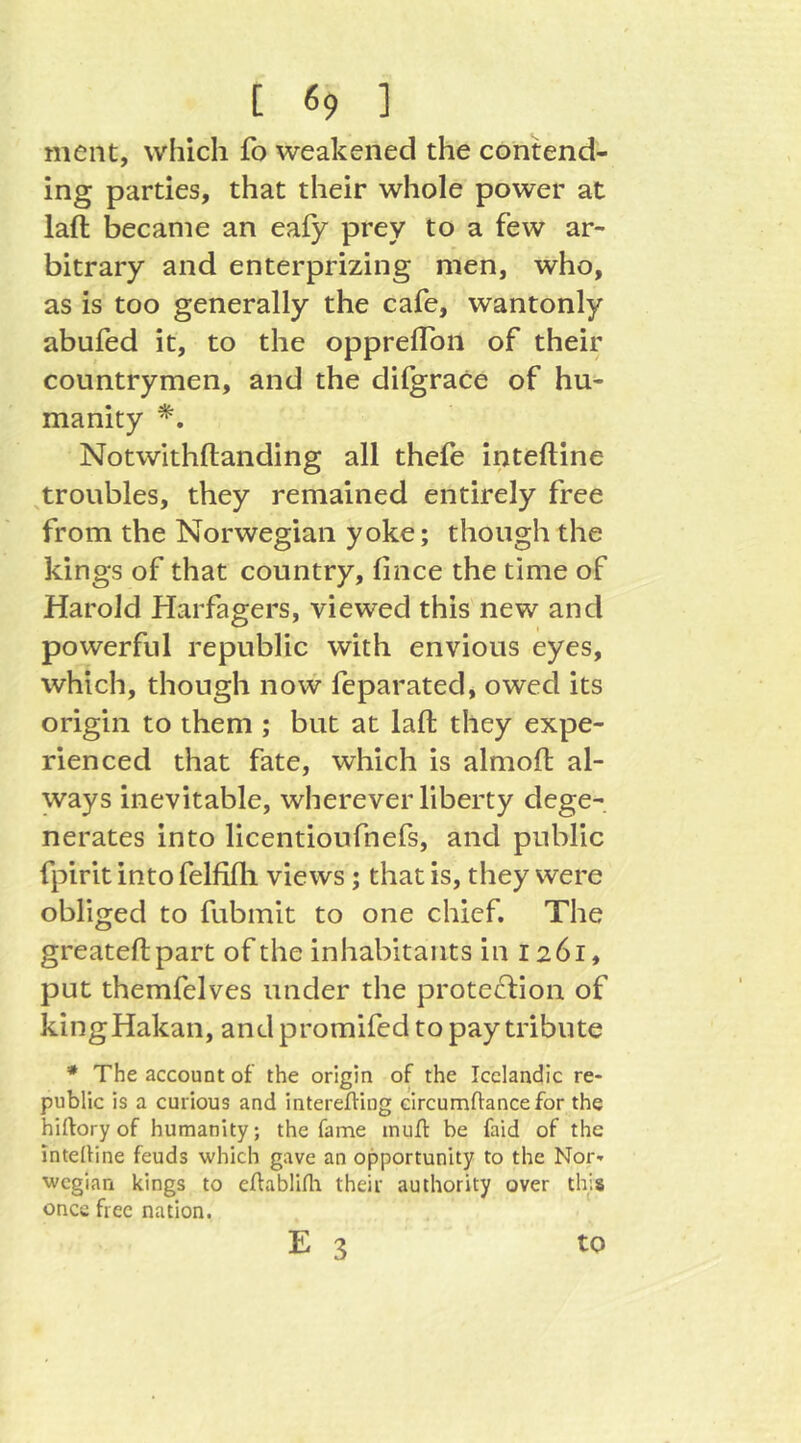 ment, which fo weakened the contend- ing parties, that their whole power at laft became an eafy prey to a few ar- bitrary and enterprizing men, who, as is too generally the cafe, wantonly abufed it, to the oppreflbn of their countrymen, and the dilgrace of hu- manity Notwithftanding all thefe inteftine ^troubles, they remained entirely free from the Norwegian yoke; though the kings of that country, fince the time of Harold Harfagers, viewed this new and powerful republic with envious eyes, which, though now feparated, owed its origin to them ; but at laft they expe- rienced that fate, which is almoft al- ways inevitable, wherever liberty dege- nerates into licentioufnefs, and public fpirit into felfifli views; that is, they were obliged to fubmit to one chief. The greateftpart of the inhabitants in 1261, put themfelves under the protection of kingHakan, and promifed to pay tribute * The account of the origin of the Icelandic re- public is a curious and interelliog circumftancefor the hiftoryof humanity; the fame muff be faid of the intelline feuds which gave an opportunity to the Nor- wegian kings to eflablifla their authority over this once free nation. E 3 to