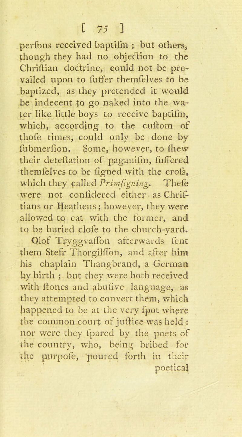 perfons received baptifm ; but others, though they had no objeftion to the Chrillian doftrine, could not be pre- vailed upon to fufFer themfelves to be baptized, as they pretended it would be' indecent to go linked into the wa- ter like little boys to receive baptifin, which, according to the cuftom of diofe times, could only be done by fubmerfion. Some, however, to ihew their detellation of paganifm, fuffered themfelves to be figned with the crols, w^liich they trailed Prvmfignijtg. Thefe were not conlldered either as Chrif* tians or Heathens ; however, they were allowed to eat with the former, and to be buried clofe to the church-yard. Olof Trv&a'vairon afterwards fent w OO tliem Stefr ThorgillTon, and after him his chaplain Tiiangbrand, a German by birth ; but they were both received with {tones and abuhve language, as tliey attempted to convert them, which happened to be at the very fpot where the common coiir^ of juftice was held : nor were they fpared by the poets of the country, who, being bribed for the purpofe, poured forth in their poetical