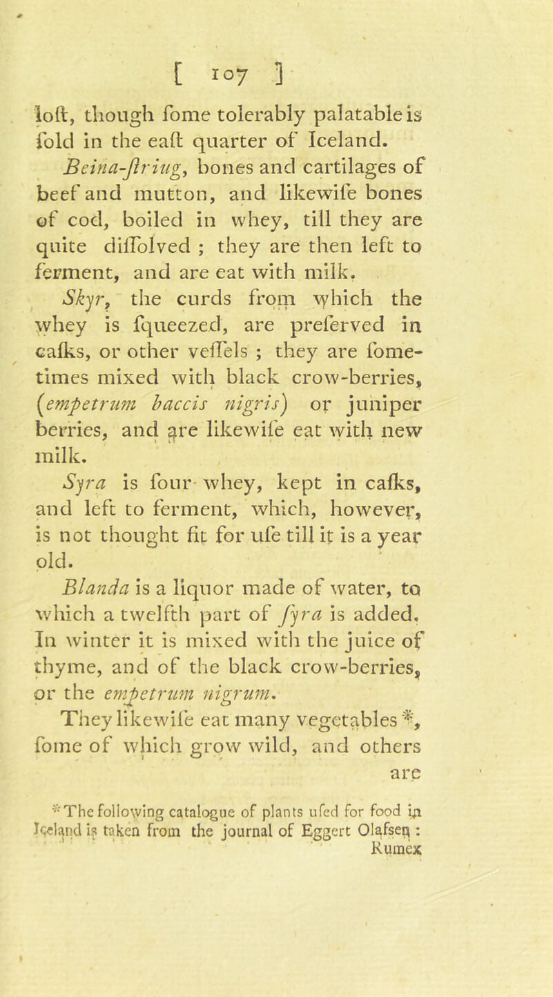 loft, though fome tolerably palatable is fold in the eaft quarter of Iceland. Beina-ßriugy bones and cartilages of beef and mutton, and likewife bones of cod, boiled in whey, till they are quite dilFoIved ; they are then left to ferment, and are eat with milk. Skyr, the curds from vyhich the \yhey is fqiieezed, are preferved in caflis, or other velTels ; they are fome- times mixed with black crow-berries, {^empetriim haccis nigris) or juniper berries, and ^re likewife eat with new milk. S^ra is four- whey, kept in calks, and left to ferment, which, however, is not thought fit for ufe till it is a year old. Blanda is a liquor made of water, to which a twelfth part of fyra is added. In winter it is mixed witli the juice of thyme, and of the black crow-berries, or the emi)etrum nizvum. They likewife eat many vegetables'^', fome of which grow wild, and others are * The following catalogue of plants ufed for food iji Icdaiid is taken from the journal of Eggert Olafseq : Kumex I